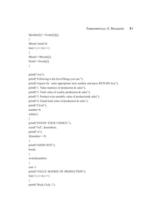 FUNDAMENTALS—C PROGRAMS 81
Sproduct[i]+= Svalue[i][j];
}
Mtotal=stotal=0;
for(i=1; i<=4; i++)
{
Mtotal+=Mweek[i];
Stotal+=Sweek[i];
}
printf(“nn”);
printf(“Following is the list of things you can ”);
printf(“request for enter appropriate item number and press RETURN key”);
printf(“1. Value matrices of production & sales”);
printf(“2. Total value of weekly production & sales”);
printf(“3. Product-wise monthly value of production& sales”);
printf(“4. Grand total value of production & sales”);
printf(“5.Exit”);
number=0;
while(1)
{
printf(“ENTER YOUR CHOICE:”);
scanf(“%d”, &number);
printf(“n”);
if(number= =5)
{
printf(“GOOD BYE”);
break;
}
switch(number)
{
case 1:
printf(“VALUE MATRIX OF PRODUCTION”);
for(i=1; i<=4; i++)
{
printf(“Week (%d), i”);
 