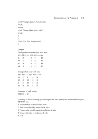 FUNDAMENTALS—C PROGRAMS 83
printf(“Total production=%d”, Mtotal);
break;
default:
printf(“Wrong choice, select gain”);
break;
}
}
Printf(“Exit from the program”);
}
Output:
Enter products manufactured week wise
M11, M12, ----, M21, M22,------etc
11 15 12 14 13
13 13 14 15 12
12 16 10 15 14
14 11 15 13 12
Enter products sold week wise
S11, S12, ----, S21, S22,-----etc
10 13 9 12 11
12 10 12 14 10
11 14 10 14 12
12 10 13 11 10
Enter cost of each product
10 20 30 15 25
Following is the list of things you can request for enter appropriate item number and press
RETURN key.
1. Value matrices of production & sales
2. Total value of weekly production & sales
3. Product-wise monthly value of production & sales
4. Grand total value of production & sales
5. Exit
 