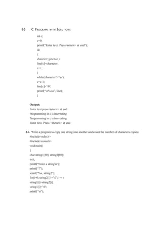 86 C PROGRAMS WITH SOLUTIONS
int c;
c=0;
printf(“Enter text. Press<return> at end”);
do
{
charcter=getchar();
line[c]=character;
c++;
}
while(character!=’n’);
c=c-1;
line[c]=’0’;
printf(“n%sn”, line);
}
Output:
Enter text.press<return> at end
Programming in c is interesting
Programming in c is interesting
Enter text. Press <Return> at end
24. Write a program to copy one string into another and count the number of characters copied.
#include<stdio.h>
#include<conio.h>
void main()
{
char string1[80], string2[80];
int i;
printf(“Enter a stringn”);
printf(“?”);
scanf(“%s, string2”);
for(i=0; string2[i]!=’0’; i++)
string1[i]=string2[i];
string1[i]=’0’;
printf(“n”);
 