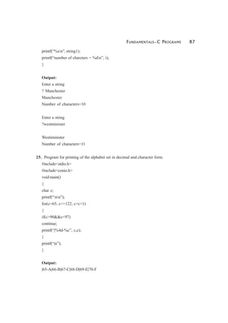 FUNDAMENTALS—C PROGRAMS 87
printf(“%sn”, string1);
printf(“number of charcters = %dn”, i);
}
Output:
Enter a string
? Manchester
Manchester
Number of characters=10
Enter a string
?westminister
Westiminister
Number of characters=11
25. Program for printing of the alphabet set in decimal and character form.
#include<stdio.h>
#include<conio.h>
void main()
{
char c;
printf(“nn”);
for(c=65; c<=122; c=c+1)
{
if(c>90&&c<97)
continue;
printf(“|%4d-%c”, c,c);
}
printf(“|n”);
}
Output:
|65-A|66-B|67-C|68-D|69-E|70-F
 