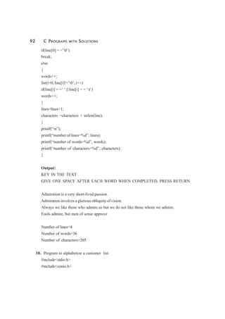 92 C PROGRAMS WITH SOLUTIONS
if(line[0] = =’0’)
break;
else
{
words++;
for(i=0; line[i]!=’0’; i++)
if(line[i] = =’ ‘ || line[i] = = ‘t’)
words++;
}
lines=lines+1;
characters =characters + strlen(line);
}
printf(“n”);
printf(“number of lines=%d”, lines);
printf(“number of words=%d”, words);
printf(“number of characters=%d”, characters);
}
Output:
KEY IN THE TEXT
GIVE ONE SPACE AFTER EACH WORD WHEN COMPLETED, PRESS RETURN
Admiration is a very short-lived passion.
Admiration involves a glorious obliquity of vision.
Always we like those who admire us but we do not like those whom we admire.
Fools admire, but men of sense approve
Number of lines=4
Number of words=36
Number of characters=205
30. Program to alphabetize a customer list.
#include<stdio.h>
#include<conio.h>
 