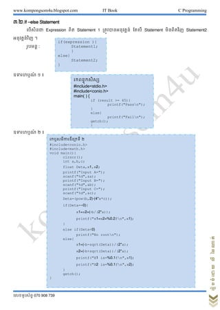 www.kompongsom4u.blogspot.com IT Book C Programming
?????????? 070 908 739
?????????????????
?.?.If Celse Statement
???????? Expression ??? Statement 1 ?????????????? ????? Statement ????????? Statement2
??????????? ?
?????? :
???????? ? ?
???????? ? ?
if(expression ){
Statement1;
}
else}
Statement2;
}
???????????
#include<stdio.h>
#include<conio.h>
main( ) {
if (result >= 45){
printf("Passn");
}
else{
printf("Failn");
getch();
}
}
???????????????? ?
#include<conio.h>
#include<math.h>
void main(){
clrscr();
int a,b,c;
float Deta,x1,x2;
printf("Input A=");
scanf("%d",&a);
printf("Input B=");
scanf("%d",&b);
printf("Input C=");
scanf("%d",&c);
Deta=(pow(b,2)-(4*a*c));
if(Deta==0){
x1=x2=(-b/(2*a));
printf("x1=x2=%0.2fn",x1);
}
else if(Deta<0)
printf("No rootn");
else{
x1=(-b-sqrt(Deta))/(2*a);
x2=(-b+sqrt(Deta))/(2*a);
printf("X1 is=%0.1fn",x1);
printf("X2 is=%0.1fn",x2);
}
getch();
}
 