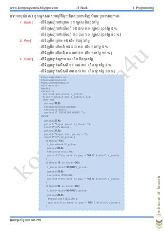 www.kompongsom4u.blogspot.com IT Book C Programming
?????????? 070 908 739
?????????????????
???????? ? ? ??????????????????????????????????????????????????????
1Book [ -????????????????? ?? ???? ????????????
-?????????????????? ?? ??? ?? ???? ????????? ? %
-?????????????????? ?? ??? ?? ???? ????????? ?? % ]
2Pen [ -?????????????? ?? ???? ????????????
-??????????????? ?? ??? ?? ???? ????????? ? %
-??????????????? ?? ??? ?? ???? ????????? ?? % ]
2Ruler [ -?????????? ??????? ?? ???? ????????????
-?????????? ???????? ?? ??? ?? ???? ????????? ? %
-?????????? ???????? ?? ??? ?? ???? ????????? ?? % ]
#include<stdio.h>
#include<conio.h>
#include<process.h>
void main(){
Again:
clrscr();
int book,pen,ruler,U_price;
float t_book,t_pen,t_ruler,t_all;
char ch;
gotoxy(33,2);
textbackground(GREEN);
textcolor(RED);
cprintf(" THINKING MONEY ");
//BOOK
gotoxy(27,4);
printf("Input Qauntity Book: ");
scanf("%d",&book);
gotoxy(27,5);
printf("Input unit price : ");
scanf("%d",&U_price);
if(book<=15){
t_book=book*U_price;
gotoxy(25,6);
textcolor(YELLOW);
cprintf("You have to pay = %0.1f Rilen",t_book);
}
if(book>15 && book<=30){
t_book=(book*95/100)*U_price;
gotoxy(25,6);
textcolor(YELLOW);
cprintf("You have to pay = %0.1f Rilen",t_book);
}
if(book>30 && book<=60){
t_book=(book*90/100)*U_price;
gotoxy(25,6);
textcolor(YELLOW);
cprintf("You have to pay = %0.1f Rilen",t_book);
}
 