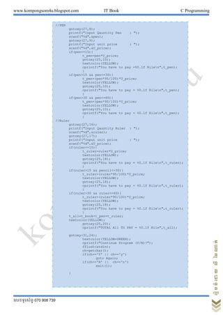 www.kompongsom4u.blogspot.com IT Book C Programming
?????????? 070 908 739
?????????????????
//PEN
gotoxy(27,8);
printf("Input Qauntity Pen : ");
scanf("%d",&pen);
gotoxy(27,9);
printf("Input unit price : ");
scanf("%d",&U_price);
if(pen<=15){
t_pen=pen*U_price;
gotoxy(25,10);
textcolor(YELLOW);
cprintf("You have to pay =%0.1f Rilen",t_pen);
}
if(pen>15 && pen<=30){
t_pen=(pen*95/100)*U_price;
textcolor(YELLOW);
gotoxy(25,10);
cprintf("You have to pay = %0.1f Rilen",t_pen);
}
if(pen>30 && pen<=60){
t_pen=(pen*90/100)*U_price;
textcolor(YELLOW);
gotoxy(25,10);
cprintf("You have to pay = %0.1f Rilen",t_pen);
}
//Ruler
gotoxy(27,16);
printf("Input Qauntity Ruler : ");
scanf("%d",&ruler);
gotoxy(27,17);
printf("Input unit price : ");
scanf("%d",&U_price);
if(ruler<=15){
t_ruler=ruler*U_price;
textcolor(YELLOW);
gotoxy(25,18);
cprintf("You have to pay = %0.1f Rilen",t_ruler);
}
if(ruler>15 && pencil<=30){
t_ruler=(ruler*95/100)*U_price;
textcolor(YELLOW);
gotoxy(25,18);
cprintf("You have to pay = %0.1f Rilen",t_ruler);
}
if(ruler>30 && ruler<=60){
t_ruler=(ruler*90/100)*U_price;
textcolor(YELLOW);
gotoxy(25,18);
cprintf("You have to pay = %0.1f Rilen",t_ruler);
}
t_all=t_book+t_pen+t_ruler;
textcolor(YELLOW);
gotoxy(25,20);
cprintf("TOTAL All TO PAY = %0.1f Rile",t_all);
gotoxy(31,24);
textcolor(YELLOW+GREEN);
cprintf("Continue Program (Y/N)?");
fflush(stdin);
ch=getchar();
if(ch=='Y' || ch=='y')
goto Again;
if(ch=='N' || ch=='n')
exit(1);
}
 