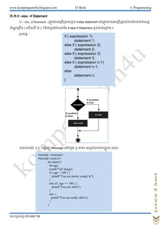 www.kompongsom4u.blogspot.com IT Book C Programming
?????????? 070 908 739
?????????????????
?.?.If Celse Cif Statement
if C else_if Statement : ????????????????? if-else statement ???????????????????????????????????
???? ????? ( ?????? ? ) ???????????????? if-else-if Statement ??????????? ?
?????? :
??????? ? ? ????? ? Message ??????? ? ??? ??????????????? ? ???
if ( expression 1)
statement 1;
else if ( expression 2)
statement 2;
else if ( expression 3)
statement 3;
else if ( expression n-1)
statement n-1;
else
statement n;
}
#include <iostream>
#include<conio.h>
int main(){
int age;
scanf("%d",&age);
if ( age < 100 ) {
printf("You are pretty young!n");
}
else if ( age == 100 ) {
printf("You are oldn");
}
else {
printf("You are really oldn");
}
}
 