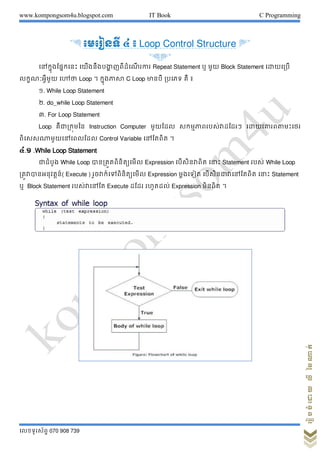www.kompongsom4u.blogspot.com IT Book C Programming
?????????? 070 908 739
?????????????????
& ???????? ? ? Loop Control Structure '
&'
???????????????? ???????????? ???????? ???? Repeat Statement ? ??? Block Statement ????????
???????????? ???? Loop ? ?????????? C Loop ????? ????? ?? ?
?. While Loop Statement
?. do_while Loop Statement
?. For Loop Statement
Loop ???????????? Instruction Computer ?????? ???????????????????? ???????????????
?????????????????? Control Variable ??????? ?
?.? .While Loop Statement
??????? While Loop ???????????????? Expression ??????????? ????? Statement ???? While Loop
???????????????( Execute ) ???????????????????? Expression ??????? ????????????????? ????? Statement
? Block Statement ?????????? Execute ???? ??????? Expression ?????? ?
 