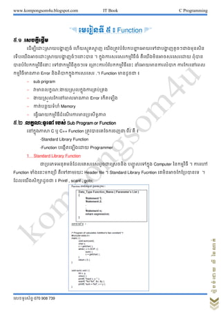 www.kompongsom4u.blogspot.com IT Book C Programming
?????????? 070 908 739
?????????????????
& ???????? ? ? Function '
?.? .???????????
????????????????????? ??? ??????????? ? ??????????????????? ????????????? ??????????????
?????????????????????????? ??????????? ? ??????????????????????? ????????????????????? ?????
????????????????????? ?????????????????? ??????????????????????????? ?????????????????? ????????????
??????????????? Error ????????????????????? .? Function ???????? ?
- sub prigram
- ???????????????????????????????????
- ???????????????????????? Error ?????????
- ???????????? Memory
- ????????????????????? ?????????????????
?.? .????????? ???? Sub Program or Function
???????????? C ? C++ Function ????????????????? ??? ?? ?
-Standard Library Function
-Function ?????????????? Programmer
1 Standard Library Function
????????????????????????????????????? ????? ???????? Computer ??????????? ? ?????
Function ??????????????? ?????????? Header file ? Standard Library Fucntion ?????????????????? ?
????????????????? ? Printf , scanf , goto;
 