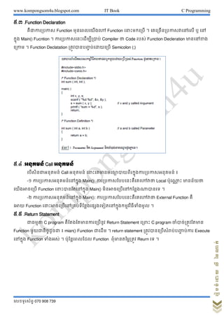 www.kompongsom4u.blogspot.com IT Book C Programming
?????????? 070 908 739
?????????????????
?.? .Function Declaration
???????????? Function ???????????? Function ???????????? ? ??????????????????? ? ??
????? Main() Fucntion ? ?????????????????????? Compiler ?? Code ???? Function Decleration ????????
????? ? Function Declatation ?????????? ?????????? Semicolon (;)
?.? .??????? Call ???????
??????????????? Call ??????? ??????????????????????????????????????? ?
-? ?????????????????????? Main(): ????????????????????????? Local ?????? ?? ????????
??????????? Function ???????????????? Main() ???????????????????????? ?
-? ?????????????????????? Main(): ????????????????????????? External Function ??
???? Function ??????????????????????????????????????????????????????? ?
?.? .Return Statement
?????? C program ???????????????????? Return Statement ?????? C program ??????????????
Function ?????????????? ? mian() Function ?????? ? return statement ????????????????????? ????? Execute
??????? Function ??????? ? ??????????? Function ??????????????? Reurn ?? ?
 