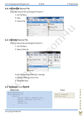 www.kompongsom4u.blogspot.com IT Book C Programming
?????????? 070 908 739
?????????????????
?.?. ??????????? Source File
???????????? Source File ???????????????????? ?
?. ??? File Man u
?. New
?. Source File
?.?. ???????? Source File
?????????? Source File ???????????????????? ?
?. ??? File Man u
?. Save ? Save As
?.??? File Name ??????????? ?? (nak.cpp)
?.??????????????????????????? File
?. ??? Button Save
?.?. ???????? Cord ???????
Source Code: Output
#include<stdio.h>
#include<conio.h>
main(){
printf ("Hello chhynak.n") ;
printf ("How Are You.n") ;
getch();
return (0);
}
Hello chhaynak
How are you
 