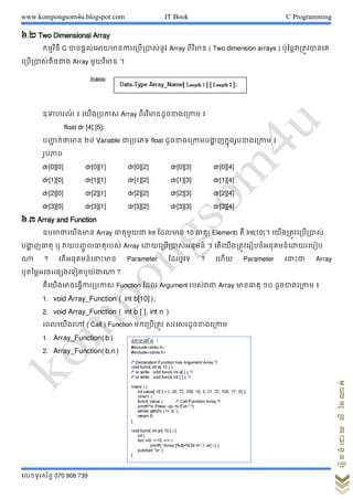 www.kompongsom4u.blogspot.com IT Book C Programming
?????????? 070 908 739
?????????????????
?.? Two Dimensional Array
???????? C ??????????????????????????? Array ??????? ( Two dimension arrays ) ????????????????
?????????????? Array ???????? ?
??????? ? ????????? Array ??????????????????? ?
float dr [4] [5];
????? ???????? ?? Variable ??????? float ???????????????? ????????????????? ?
???????
dr[0][0] dr[0][1] dr[0][2] dr[0][3] dr[0][4]
dr[1][0] dr[1][1] dr[1][2] dr[1][3] dr[1][4]
dr[2][0] dr[2][1] dr[2][2] dr[2][3] dr[2][4]
dr[3][0] dr[3][1] dr[3][2] dr[3][3] dr[3][4]
?.? Array and Function
????????????? Array ?????????? Int ?????? 10 ?????( Element) ?? Int(10)? ????????????????
????? ?????? ? ???????? ?????????? Array ?????????????????? ? ?????????????????????????????????
?? ? ?????????????????? Parameter ?????? ? ???? Parameter ??????? Array
????????????????????????? ?
????????????????????? Function ??? Argument ???????? Array ???????? ?? ??????????? ?
1. void Array_Function ( int b[10]);
2. void Array_Function ( int b [ ], int n )
????????? ( Call ) Function ??????????? ????????????????
1. Array_Function(b)
2. Array_Function(b,n)
 