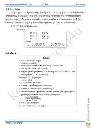 www.kompongsom4u.blogspot.com IT Book C Programming
?????????? 070 908 739
?????????????????
?.? Array String
??????? C ?? ??????????????? String ?????????????????????? ? ???????????? C String ???????????
????????? Array ??? Character ? ????????????? String ?????????????????????? ????????????
Memory Location ??????????? String ???? Array ??? Array ?????? Dimension ?????????????? ?
Location ???? Memory ? ?????????? String ????????????????? ?????? Null (??n?) Charater ?
??????? Char str[10]=Computer
??????? ?
?.? ??????
 