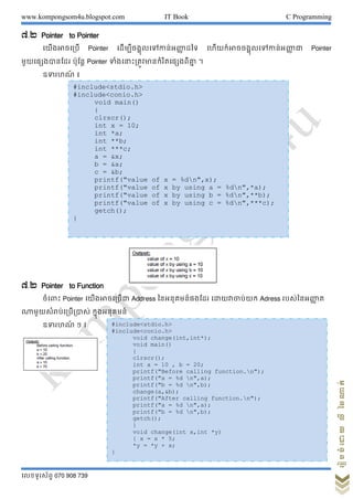www.kompongsom4u.blogspot.com IT Book C Programming
?????????? 070 908 739
?????????????????
?.? Pointer to Pointer
??????????? Pointer ?????????????????????? ???? ?????????????????????????? ?? Pointer
???????????? ????? Pointer ?????????????????????????????? ?
??????? ?
?.? Pointer to Function
??????? Pointer ????????????? Address ??????????????? ???????????? Adress ???????????? ?
??????????????????? ????????????
??????? ? ?
#include<stdio.h>
#include<conio.h>
void main()
{
clrscr();
int x = 10;
int *a;
int **b;
int ***c;
a = &x;
b = &a;
c = &b;
printf("value of x = %dn",x);
printf("value of x by using a = %dn",*a);
printf("value of x by using b = %dn",**b);
printf("value of x by using c = %dn",***c);
getch();
}
#include<stdio.h>
#include<conio.h>
void change(int,int*);
void main()
{
clrscr();
int a = 10 , b = 20;
printf("Before calling function.n");
printf("a = %d n",a);
printf("b = %d n",b);
change(a,&b);
printf("After calling function.n");
printf("a = %d n",a);
printf("b = %d n",b);
getch();
}
void change(int x,int *y)
{ x = x * 5;
*y = *y + x;
}
 