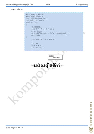 www.kompongsom4u.blogspot.com IT Book C Programming
?????????? 070 908 739
?????????????????
??????? ? ?
&??????????? ?'
#include<stdio.h>
#include<conio.h>
int (*psum)(int,int);
int sum(int,int);
void main()
{
clrscr();
int a = 40 , b = 20 ;
psum=&sum;
printf("Result = %d",(*psum)(a,b));
getch();
}
int sum(int m , int n)
{
int s;
s = m + n ;
return (s);
}
 