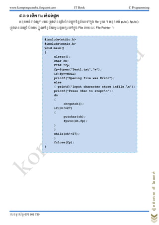 www.kompongsom4u.blogspot.com IT Book C Programming
?????????? 070 908 739
?????????????????
?.?.? ???? File ??????????
?????????????????????????????????????????????????????? file ??? ? ??????? putc(), fputc();
??????????????????????? ????????????????????????? File ????? File Pointer ?
#include<stdio.h>
#include<conio.h>
void main()
{
clrscr();
char ch;
FILE *fp;
fp=fopen("Test1.txt","w");
if(fp==NULL)
printf("Opening file was Error");
else
{ printf("Input character store infile.n");
printf("Press <Esc to stop>n");
do
{
ch=getch();
if(ch!=27)
{
putchar(ch);
fputc(ch,fp);
}
}
while(ch!=27);
}
fclose(fp);
}
 