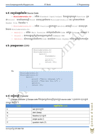 www.kompongsom4u.blogspot.com IT Book C Programming
?????????? 070 908 739
?????????????????
?.?. ????????????? Source Code
- #include<stdio.h> : ?????? Standard Input/output ??????????????? Function ???
?? Printf ????????????? Prinf ?????????????? #include<stdio.h> ???? ???????????
Header file ???????? ?
- #include<conio.h> : ?????? Function??????????? Getch();??????? Prinf ?????????
????? #include<stdio.h>
- main(){} : ?????? Main Fucntion ?????????? ? ???? Code ?????? Program ?????? ?
- Printf : ?????????? ??????????????????? Command CMD
- Getch(): ?????????????? ? ???? Code ?????? Press Anykey ??????????? ? ????????
?.?. ??????????? CORD
Ex.
?.?. ????????? Character
Escape character ? Escape code ??????????????????????????? source code ? ???????? ????????? ??
??????? ?????? ?
Code ???????? Code
t tab ???????? ??
a alert (beep)
n Newline ????????? ??
' single quote (')
? question mark (?)
#include<stdio.h>
#include<conio.h>
main(){
Statement;
..........
getch();
return (0);
}
#include<stdio.h>
#include<conio.h>
main(){
printf ("Hello chhynak.n") ;
printf ("How Are You.n") ;
getch();
return (0);
}
 