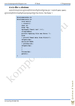 www.kompongsom4u.blogspot.com IT Book C Programming
?????????? 070 908 739
?????????????????
?.?.? ???? File ?????????
???????????????????????????????????????????????????? file ??? ? ??????? getc(), fgetc();
????????????????????????????????????????????? File ????? File Pointer ?
#include<stdio.h>
#include<conio.h>
void main()
{ clrscr();
char ch;
FILE *fp;
fp=fopen("Test1.txt","r");
if(fp==NULL)
printf("Opening file was Error.");
else
{ printf("Read data from Filen");
ch=getc(fp);
while(ch!=EOF)
{ putchar(ch);
ch=getc(fp);
}
}
fclose(fp);
getch();
}
 