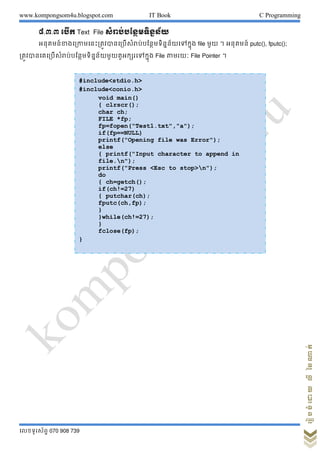 www.kompongsom4u.blogspot.com IT Book C Programming
?????????? 070 908 739
?????????????????
?.?.? ???? Text File ??????????????????
?????????????????????????????????????????????????????? file ??? ? ??????? putc(), fputc();
??????????????????????????????????????????????? File ????? File Pointer ?
#include<stdio.h>
#include<conio.h>
void main()
{ clrscr();
char ch;
FILE *fp;
fp=fopen("Test1.txt","a");
if(fp==NULL)
printf("Opening file was Error");
else
{ printf("Input character to append in
file.n");
printf("Press <Esc to stop>n");
do
{ ch=getch();
if(ch!=27)
{ putchar(ch);
fputc(ch,fp);
}
}while(ch!=27);
}
fclose(fp);
}
 