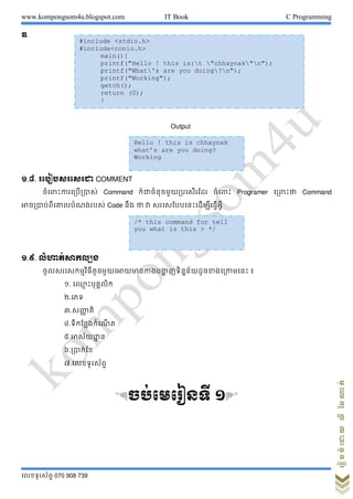 www.kompongsom4u.blogspot.com IT Book C Programming
?????????? 070 908 739
?????????????????
?.
Output
?.?. ???????????? COMMENT
?????????????????? Command ?????????????????????? ??????? Programer ???????? Command
???????????????????? Code ??? ?? ?? ????????????????????????
?.?. ?????????????
???????????????????????????????????? ??????????????????????? ?
?. ??? ??????????
?.???
?.????? ??
?.?????????????? ?
?.???????? ?
?.???????
?.??????????
&??????????? ?'
#include <stdio.h>
#include<conio.h>
main(){
printf("Hello ! this is:t "chhaynak"n");
printf("What's are you doing?n");
printf("Working");
getch();
return (0);
}
Hello ! this is chhaynak
whats are you doing?
Working
/* this command for tell
you what is this > */
 