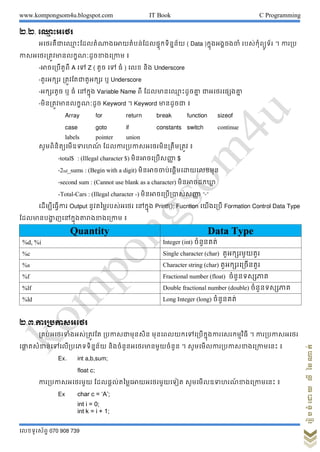 www.kompongsom4u.blogspot.com IT Book C Programming
?????????? 070 908 739
?????????????????
?.?. ??? ??????
??????????? ?????????????????????????????????? ( Data )???????????? ?????????????? ? ?????
??????????????????????????????? ?
-??????????? A ?? Z ( ??? ?? ?? ) ??? ??? Underscore
-???????? ??????????????? ? Underscore
-???????? ? ?? ??????? Variable Name ?? ????????? ??????? ????????????
-??????????????????? Keyword ? Keyword ???????? ?
Array for return break function sizeof
case goto if constants switch continue
labels pointer union
??????????????????? ?????????????????????????? ?
-total$ : (Illegal character $) ??????????????? $
-2nd_sums : (Begin with a digit) ????????????????????????
-second sum : (Cannot use blank as a character) ?????????????
-Total-Cars : (Illegal character -) ??????????????????? -
????????????? Output ???????????????? ??????? Printf(); Fucntion ???????? Formation Control Data Type
??????????? ???????????????????? ?
Quantity Data Type
%d, %i Integer (int) ????????
%c Single character (char) ????????????
%s Character string (char) ??????????????
%f Fractional number (float) ???????????
%lf Double fractional number (double) ???????????
%ld Long Integer (long) ????????
?.?.????????????
????????????????????? ????????????? ?????????????????????????????????? ? ????????????
??? ???????????????????????? ??????????????????????? ? ??????????????????????????? ?
Ex. int a,b,sum;
float c;
??????????????? ??????????????????????????? ?????????????? ???????????? ?
Ex char c = ?A?;
int i = 0;
int k = i + 1;
 