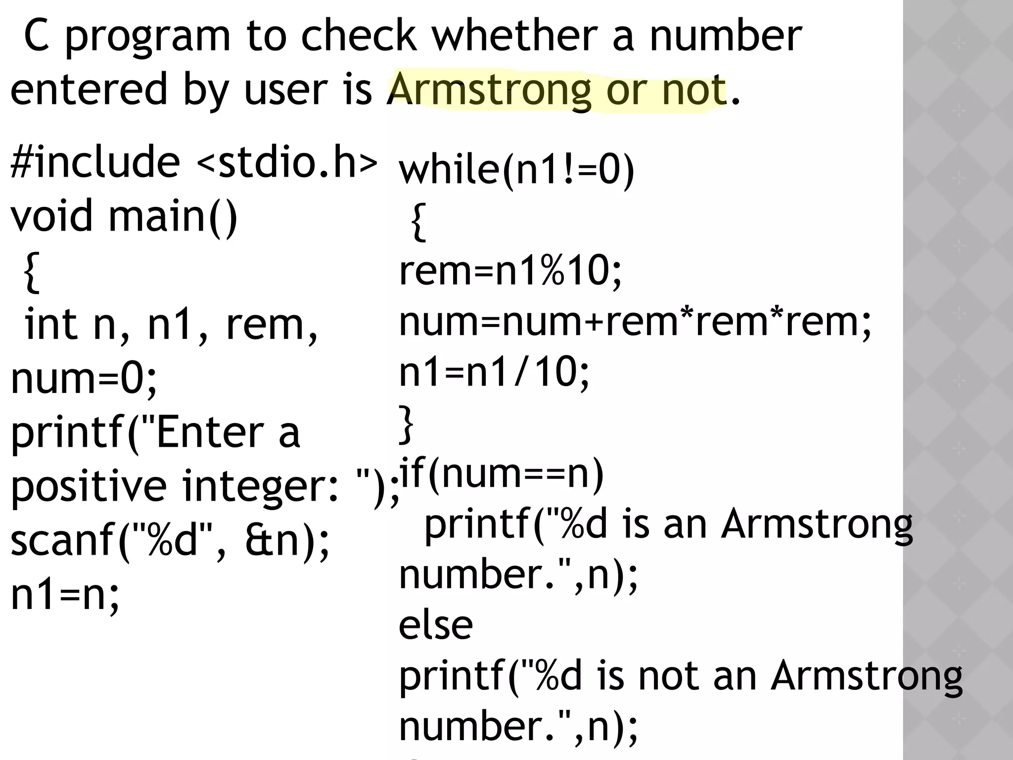 C program to check whether a number
entered by user is Armstrong or not.
#include <stdio.h>
void main()
{
int n, n1, rem,
num=0;
printf("Enter a
positive integer: ");
scanf("%d", &n);
n1=n;
while(n1!=0)
{
rem=n1%10;
num=num+rem*rem*rem;
n1=n1/10;
}
if(num==n)
printf("%d is an Armstrong
number.",n);
else
printf("%d is not an Armstrong
number.",n);
 