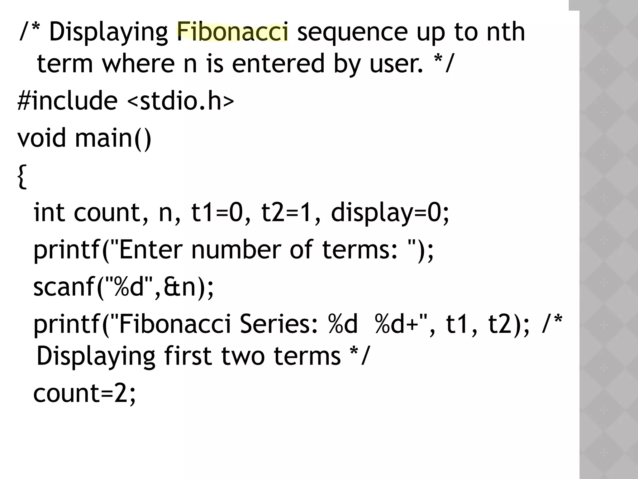 05/28/18
/* Displaying Fibonacci sequence up to nth
term where n is entered by user. */
#include <stdio.h>
void main()
{
int count, n, t1=0, t2=1, display=0;
printf("Enter number of terms: ");
scanf("%d",&n);
printf("Fibonacci Series: %d %d+", t1, t2); /*
Displaying first two terms */
count=2;
 