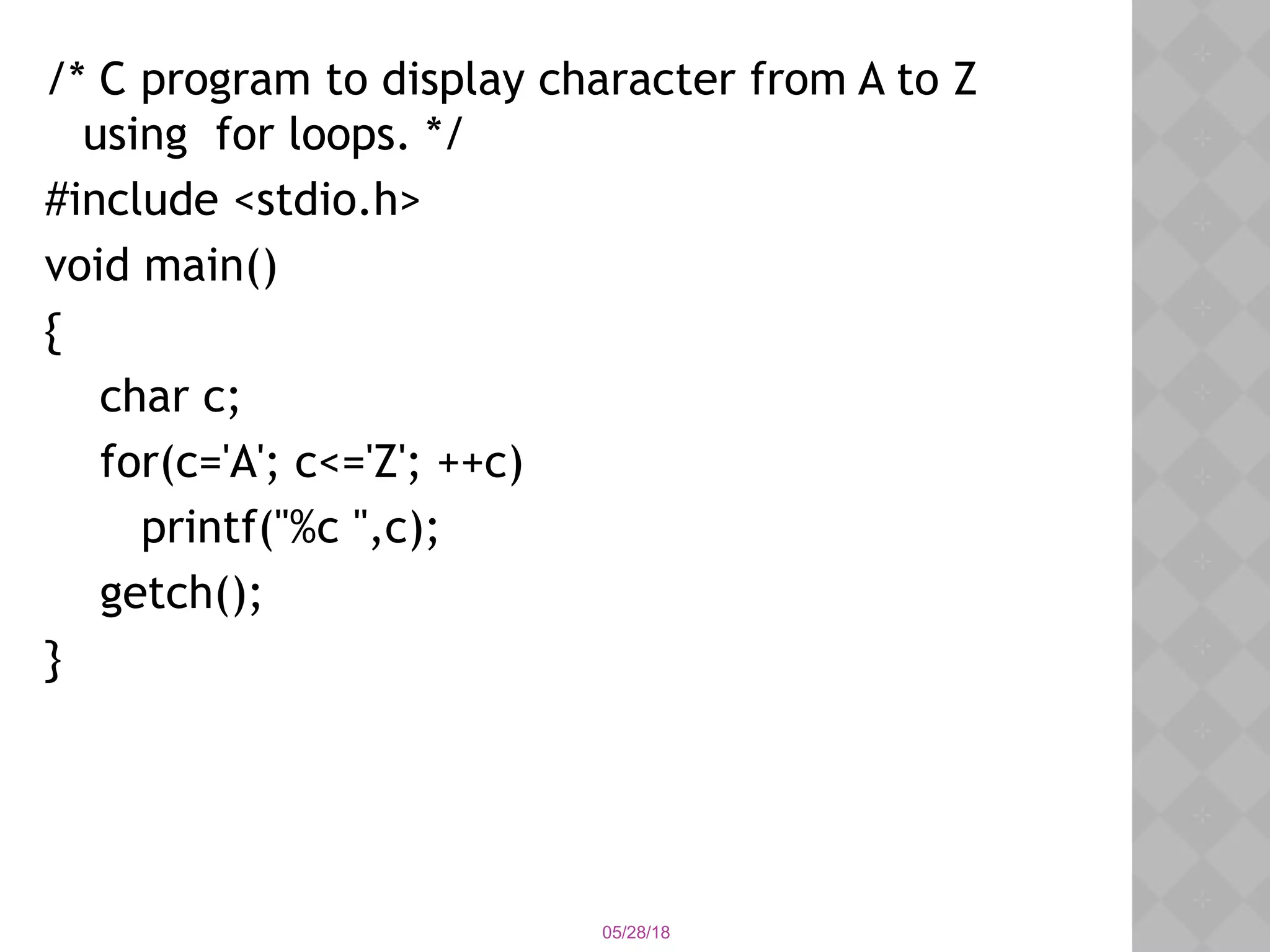 05/28/18
/* C program to display character from A to Z
using for loops. */
#include <stdio.h>
void main()
{
char c;
for(c='A'; c<='Z'; ++c)
printf("%c ",c);
getch();
}
 