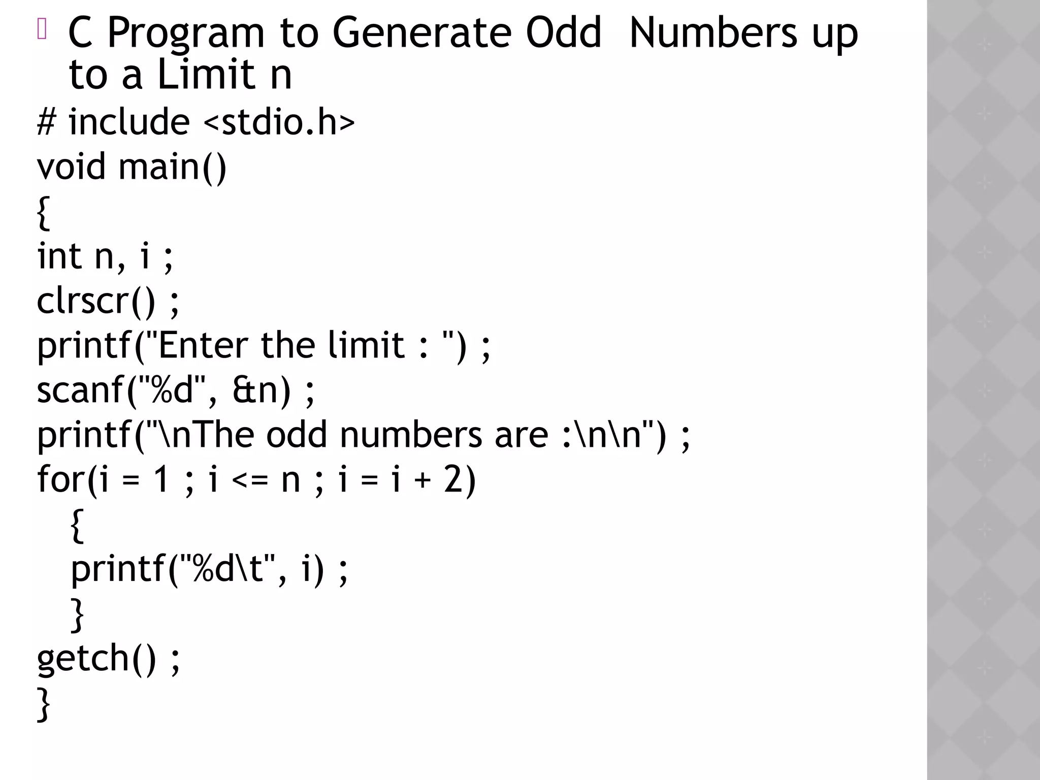 05/28/18
 C Program to Generate Odd Numbers up
to a Limit n
# include <stdio.h>
void main()
{
int n, i ;
clrscr() ;
printf("Enter the limit : ") ;
scanf("%d", &n) ;
printf("nThe odd numbers are :nn") ;
for(i = 1 ; i <= n ; i = i + 2)
{
printf("%dt", i) ;
}
getch() ;
}
 
