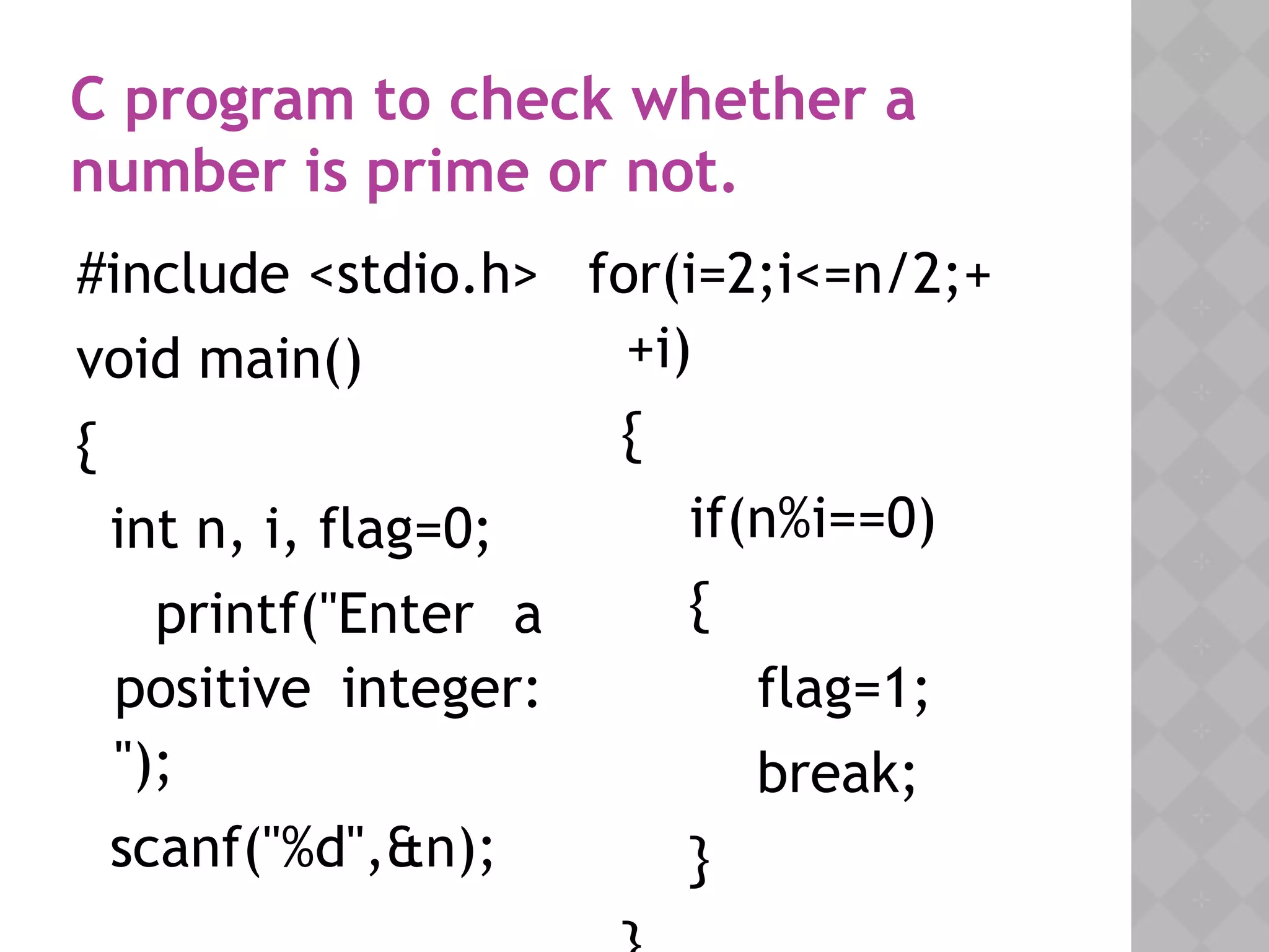 05/28/18
#include <stdio.h>
void main()
{
int n, i, flag=0;
printf("Enter a
positive integer:
");
scanf("%d",&n);
C program to check whether a
number is prime or not.
for(i=2;i<=n/2;+
+i)
{
if(n%i==0)
{
flag=1;
break;
}
 