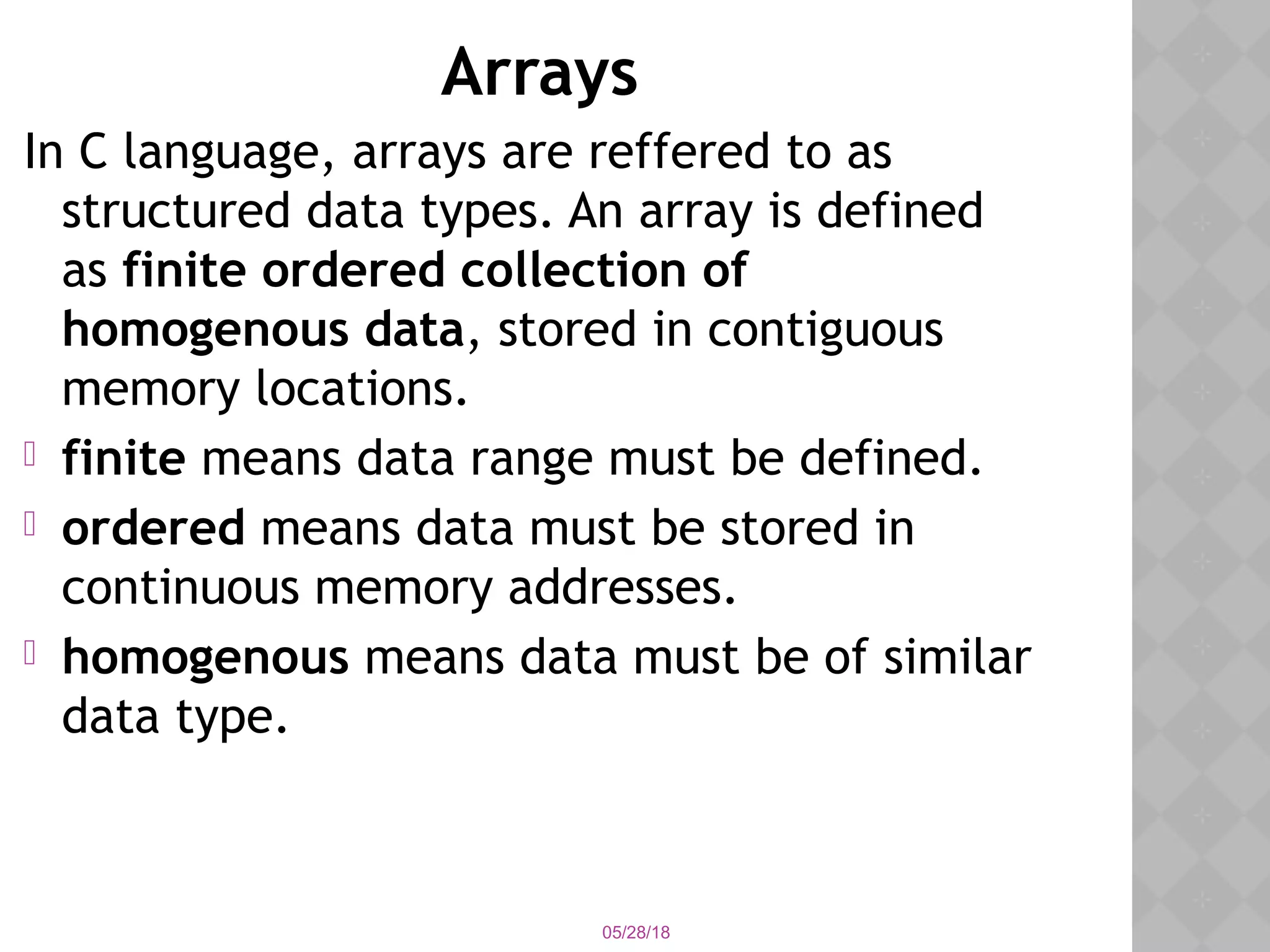 05/28/18
Arrays
In C language, arrays are reffered to as
structured data types. An array is defined
as finite ordered collection of
homogenous data, stored in contiguous
memory locations.
 finite means data range must be defined.
 ordered means data must be stored in
continuous memory addresses.
 homogenous means data must be of similar
data type.
 