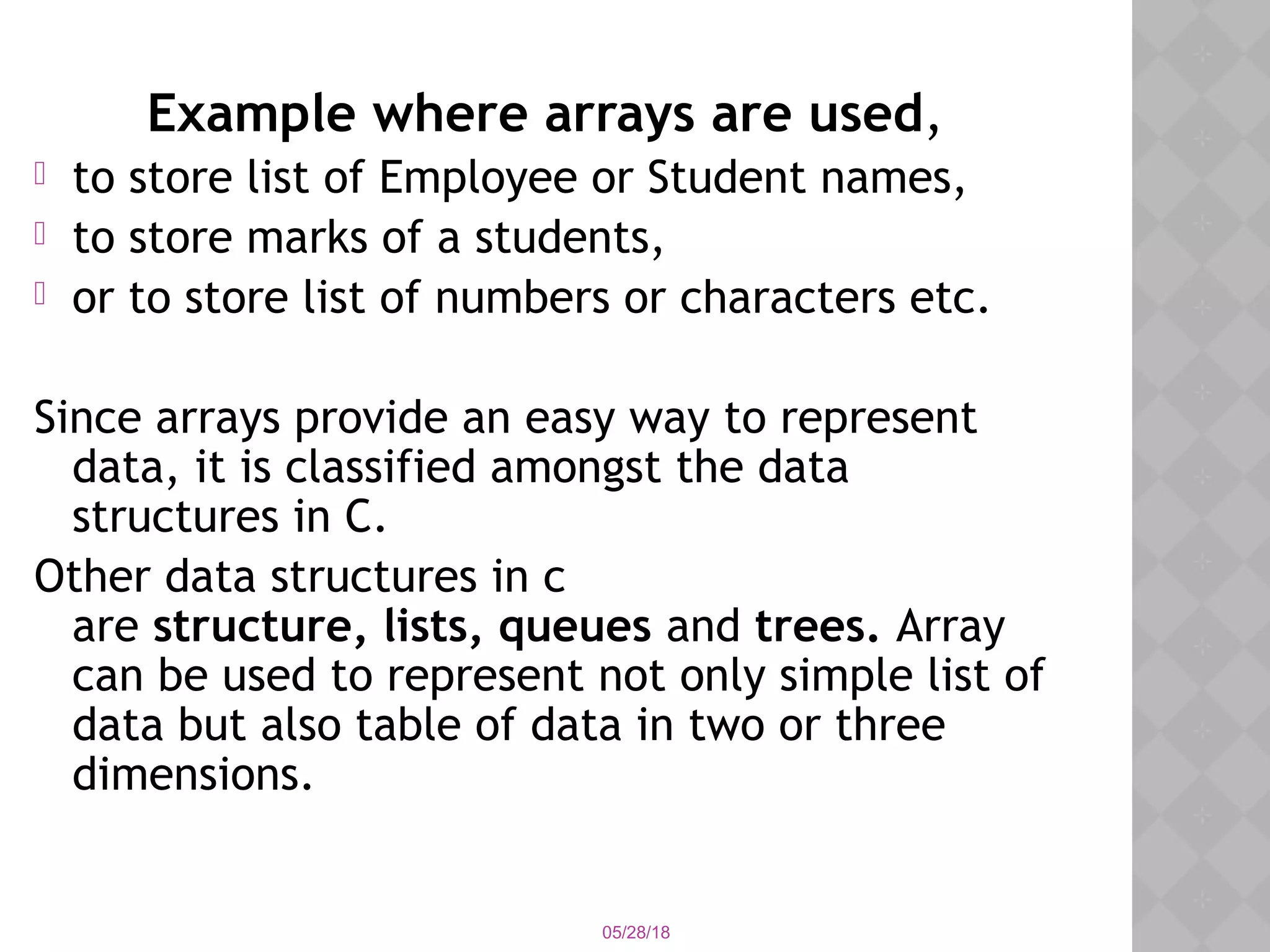05/28/18
Example where arrays are used,
 to store list of Employee or Student names,
 to store marks of a students,
 or to store list of numbers or characters etc.
Since arrays provide an easy way to represent
data, it is classified amongst the data
structures in C.
Other data structures in c
are structure, lists, queues and trees. Array
can be used to represent not only simple list of
data but also table of data in two or three
dimensions.
 