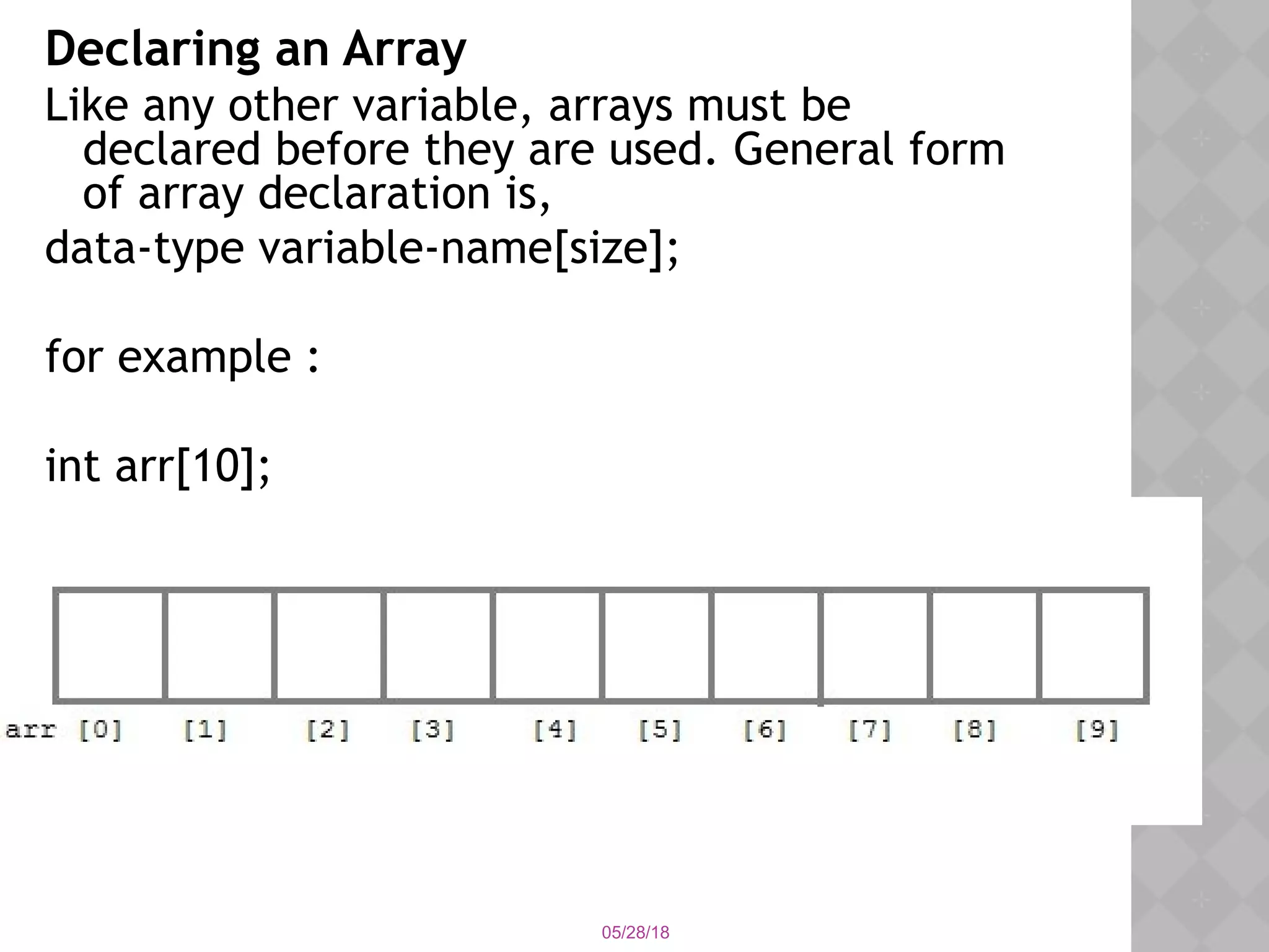 05/28/18
Declaring an Array
Like any other variable, arrays must be
declared before they are used. General form
of array declaration is,
data-type variable-name[size];
for example :
int arr[10];
 