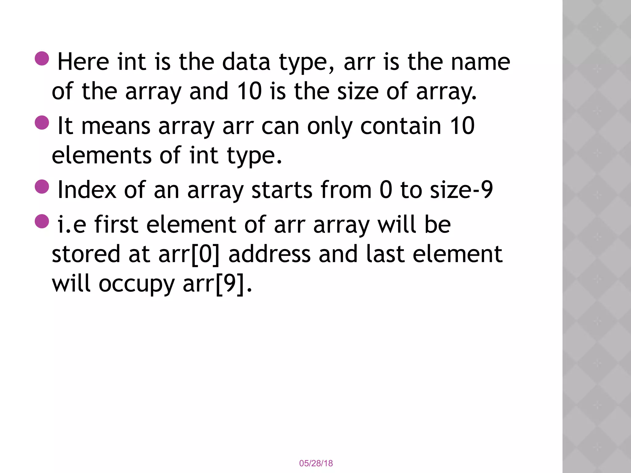 05/28/18
Here int is the data type, arr is the name
of the array and 10 is the size of array.
It means array arr can only contain 10
elements of int type. 
Index of an array starts from 0 to size-9
i.e first element of arr array will be
stored at arr[0] address and last element
will occupy arr[9].
 