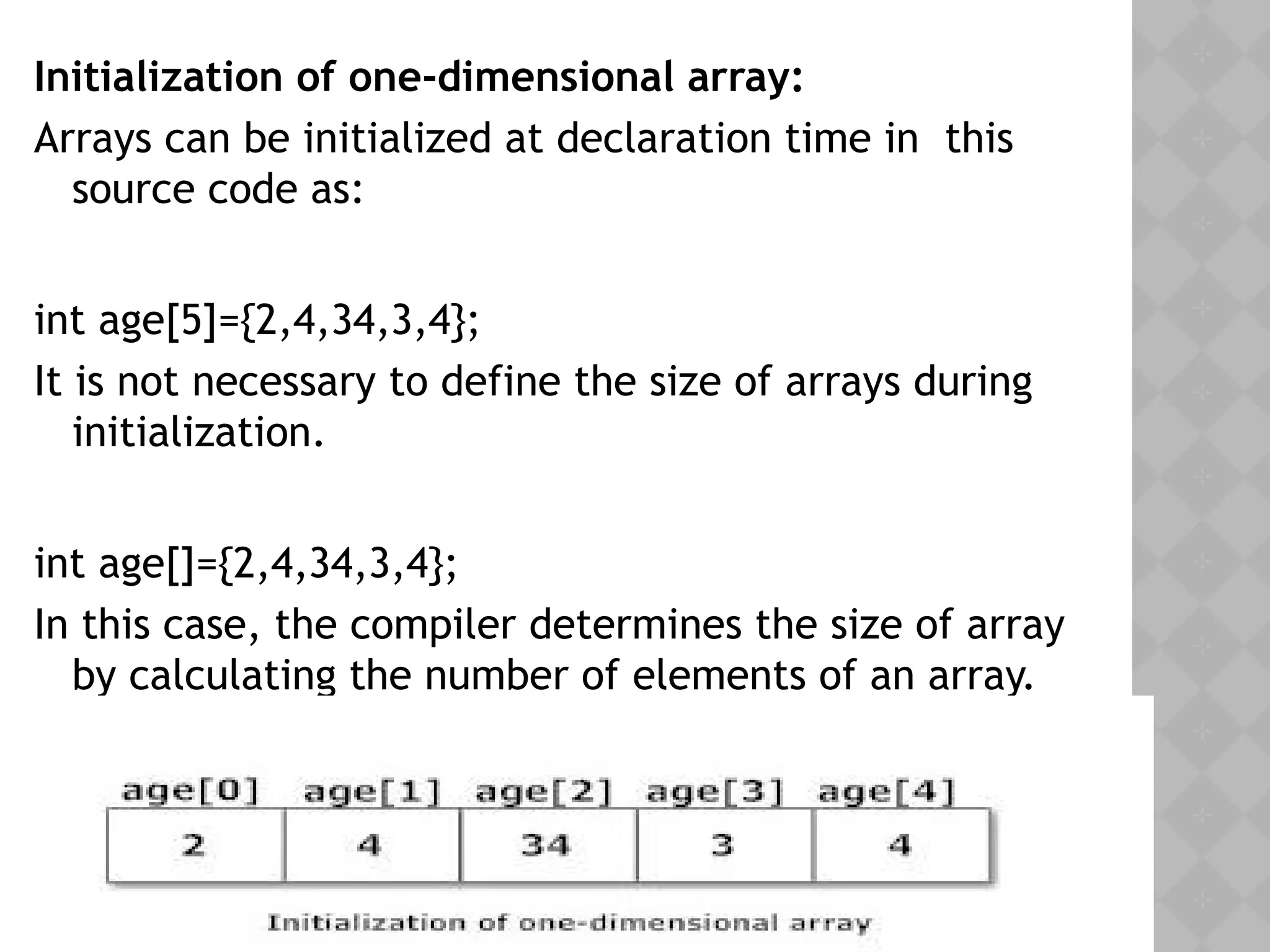 Initialization of one-dimensional array:
Arrays can be initialized at declaration time in this
source code as:
int age[5]={2,4,34,3,4};
It is not necessary to define the size of arrays during
initialization.
int age[]={2,4,34,3,4};
In this case, the compiler determines the size of array
by calculating the number of elements of an array.
 
