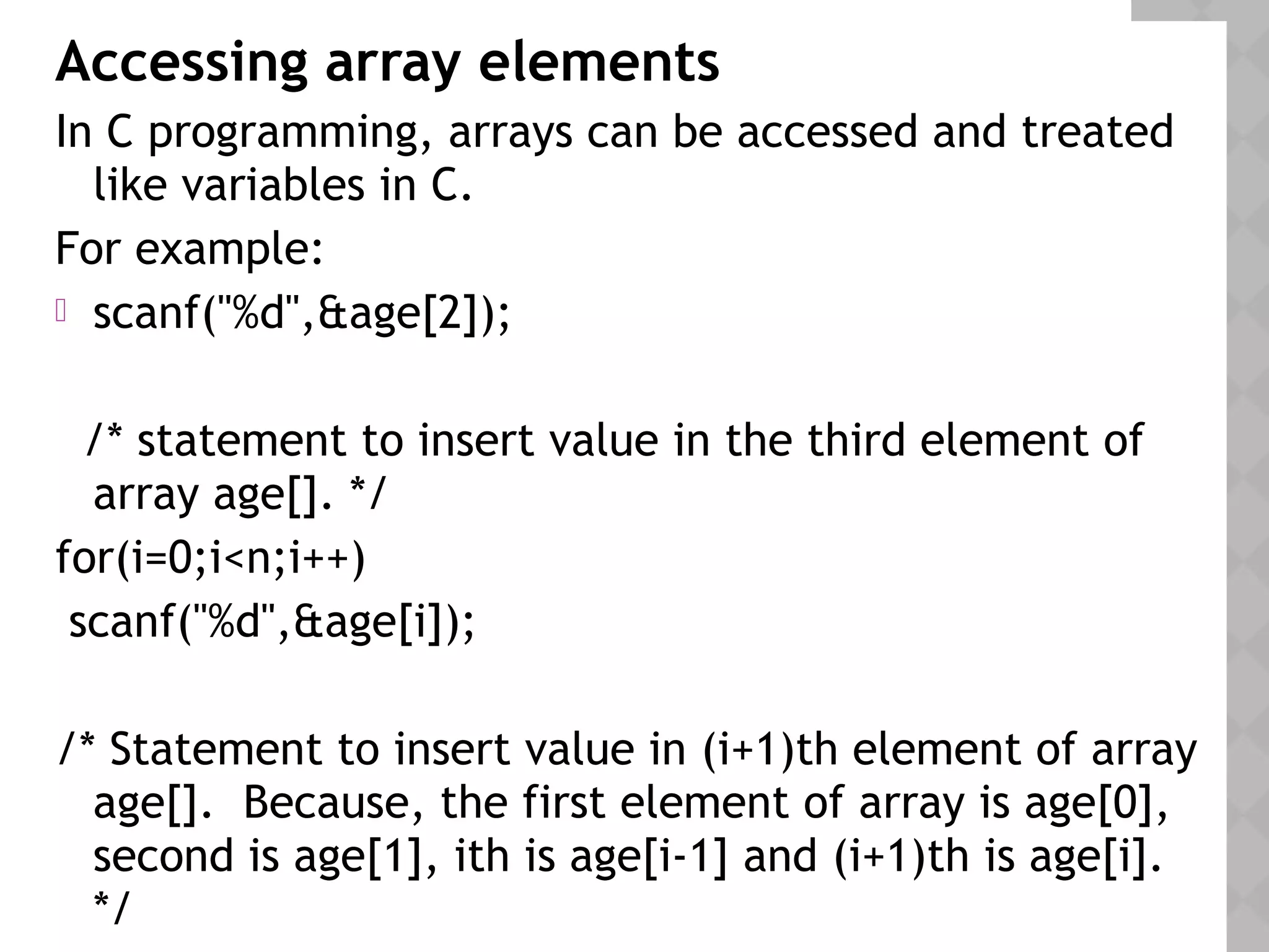 Accessing array elements
In C programming, arrays can be accessed and treated
like variables in C.
For example:
 scanf("%d",&age[2]);
/* statement to insert value in the third element of
array age[]. */
for(i=0;i<n;i++)
scanf("%d",&age[i]);
/* Statement to insert value in (i+1)th element of array
age[]. Because, the first element of array is age[0],
second is age[1], ith is age[i-1] and (i+1)th is age[i].
*/
 