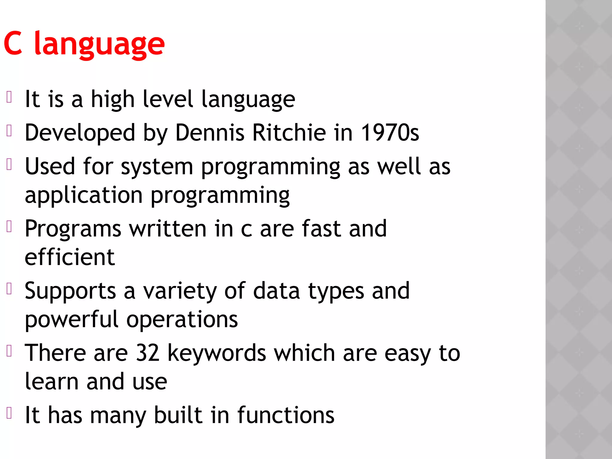 C language
 It is a high level language
 Developed by Dennis Ritchie in 1970s
 Used for system programming as well as
application programming
 Programs written in c are fast and
efficient
 Supports a variety of data types and
powerful operations
 There are 32 keywords which are easy to
learn and use
 It has many built in functions
 