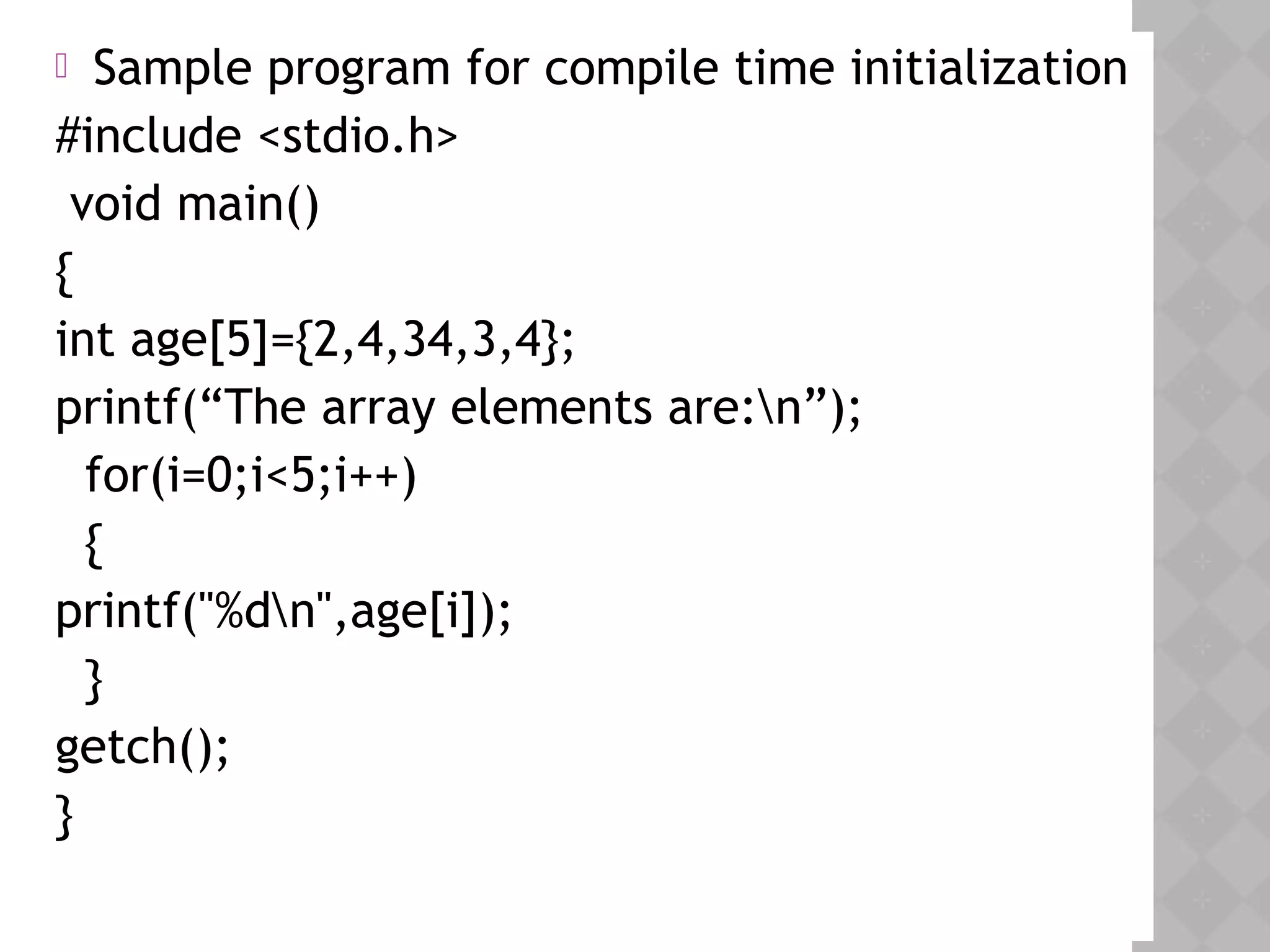  Sample program for compile time initialization
#include <stdio.h>
void main()
{
int age[5]={2,4,34,3,4};
printf(“The array elements are:n”);
for(i=0;i<5;i++)
{
printf("%dn",age[i]);
}
getch();
}
 
