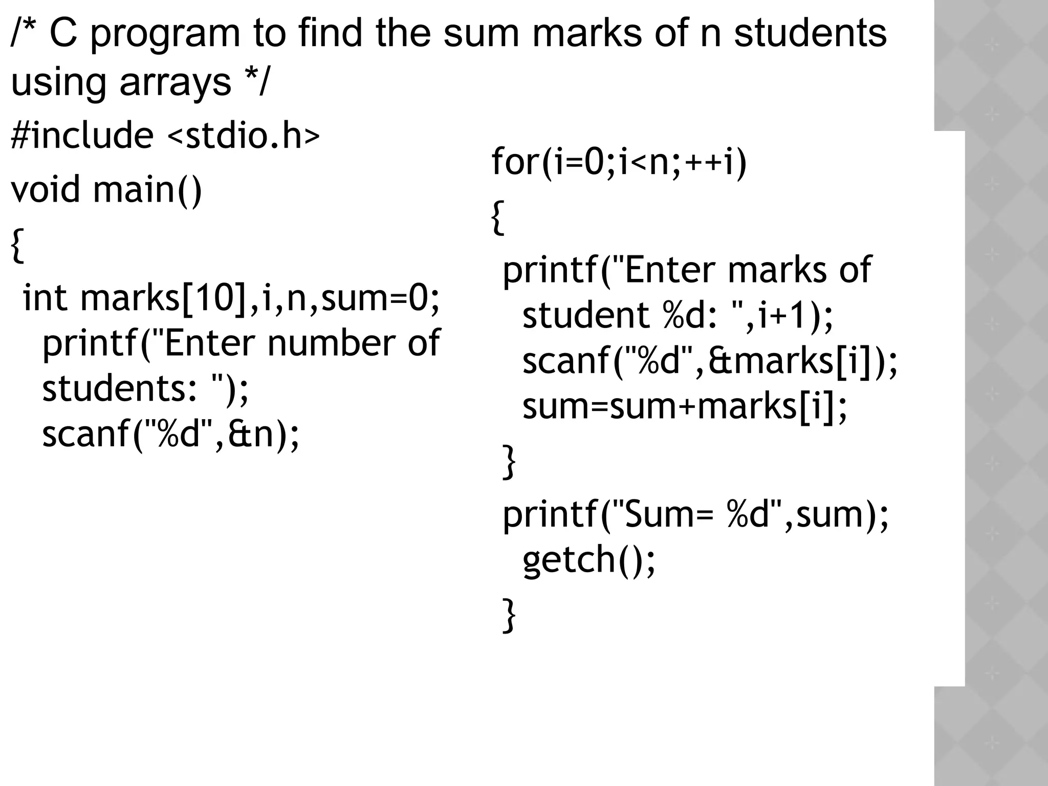 #include <stdio.h>
void main()
{
int marks[10],i,n,sum=0;
printf("Enter number of
students: ");
scanf("%d",&n);
for(i=0;i<n;++i)
{
printf("Enter marks of
student %d: ",i+1);
scanf("%d",&marks[i]);
sum=sum+marks[i];
}
printf("Sum= %d",sum);
getch();
}
/* C program to find the sum marks of n students
using arrays */
 