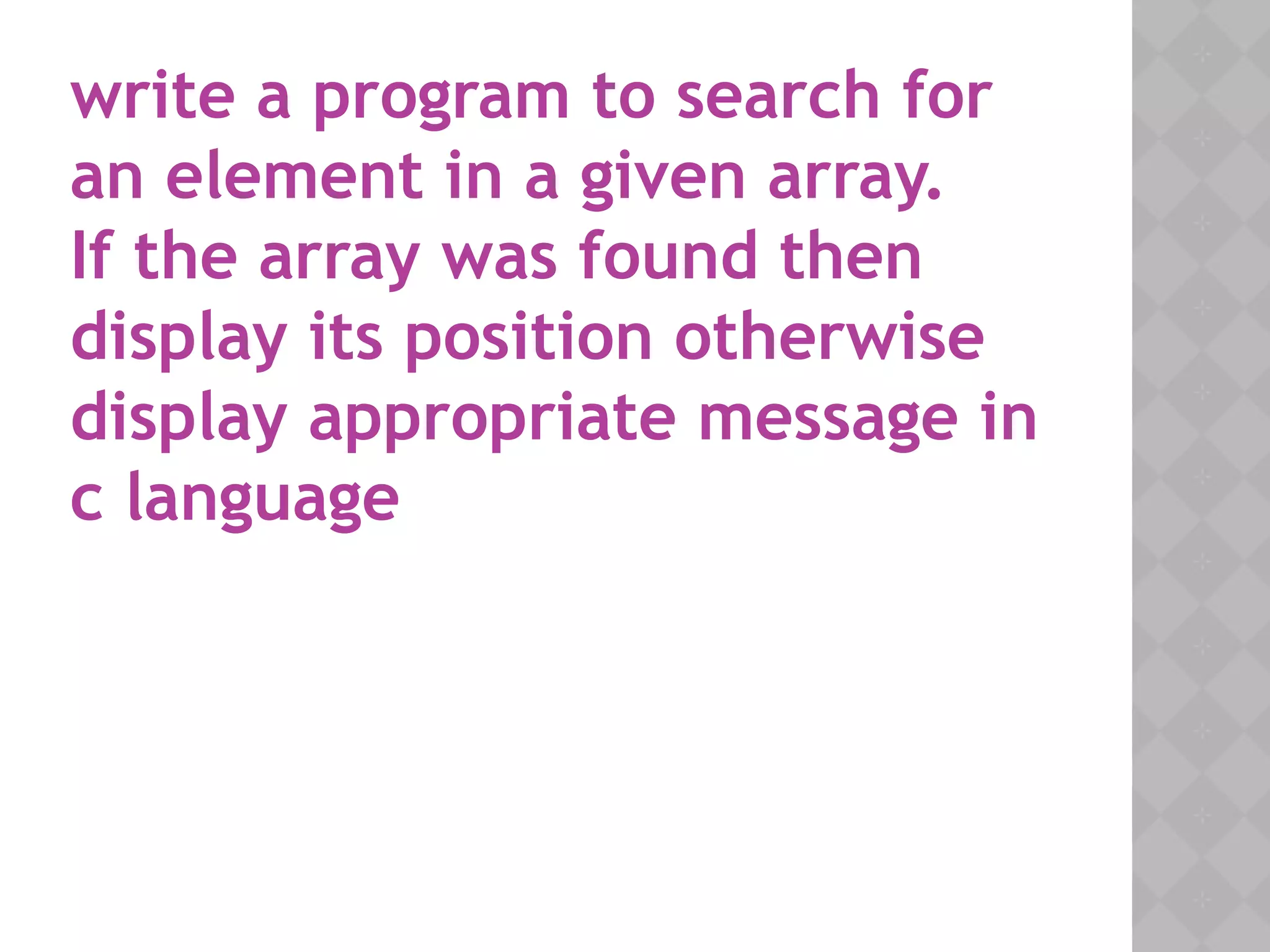 write a program to search for
an element in a given array.
If the array was found then
display its position otherwise
display appropriate message in
c language
 