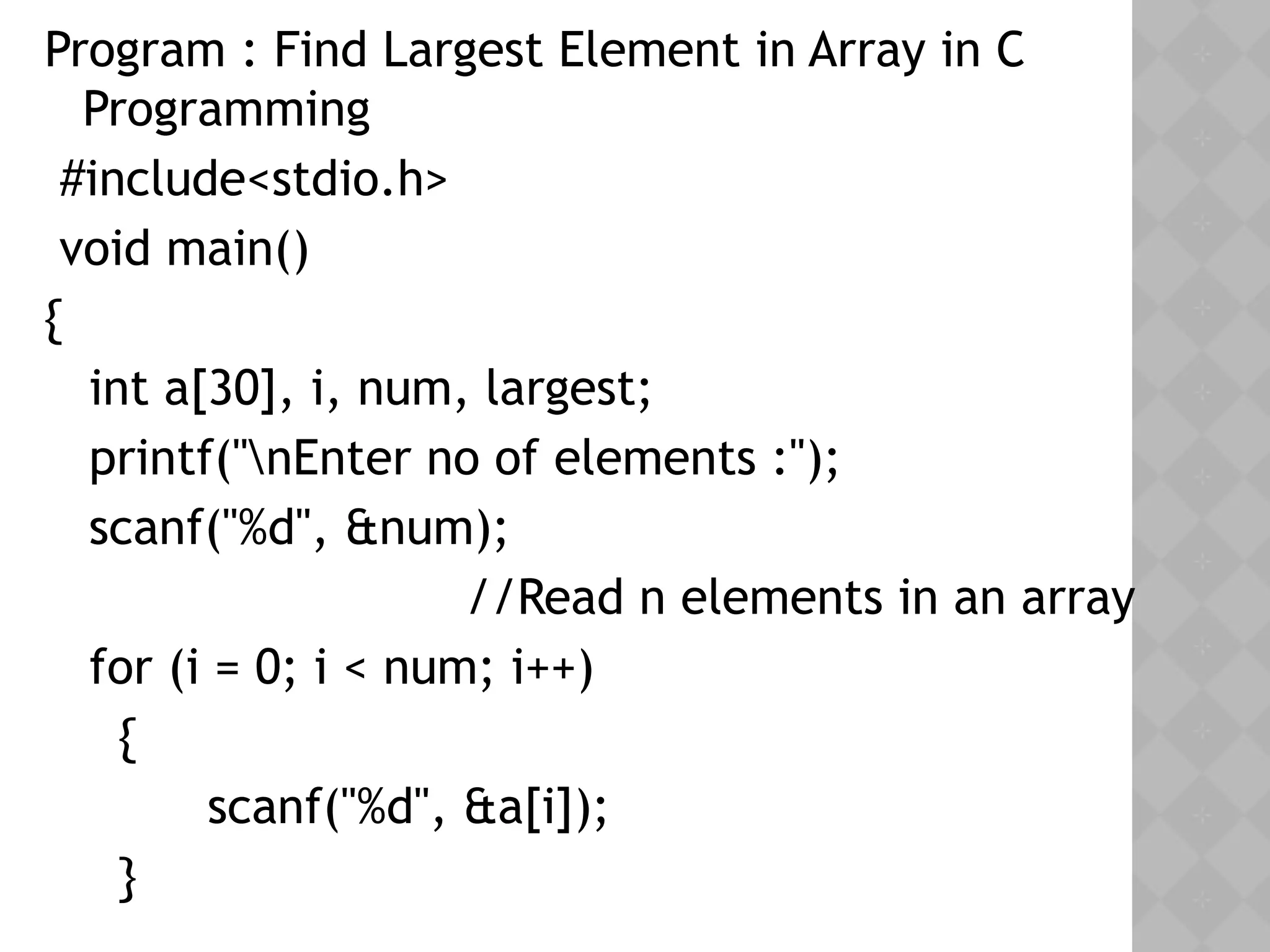 Program : Find Largest Element in Array in C
Programming
 #include<stdio.h>
 void main()
{
   int a[30], i, num, largest;
   printf("nEnter no of elements :");
   scanf("%d", &num);
     //Read n elements in an array
   for (i = 0; i < num; i++)
     {
  scanf("%d", &a[i]);
  }
 