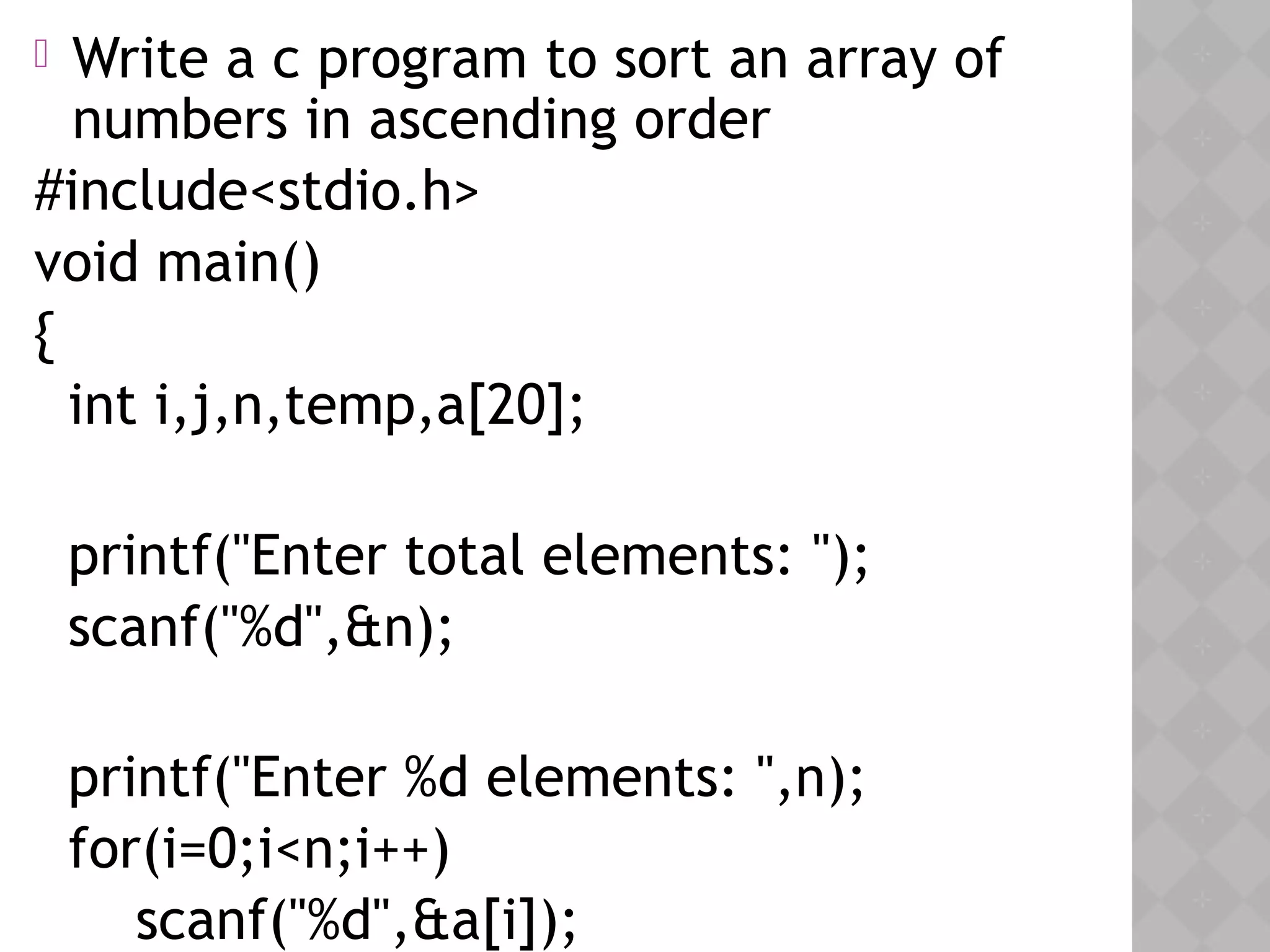 05/28/18
 Write a c program to sort an array of
numbers in ascending order
#include<stdio.h>
void main()
{
int i,j,n,temp,a[20];
printf("Enter total elements: ");
scanf("%d",&n);
printf("Enter %d elements: ",n);
for(i=0;i<n;i++)
scanf("%d",&a[i]);
 