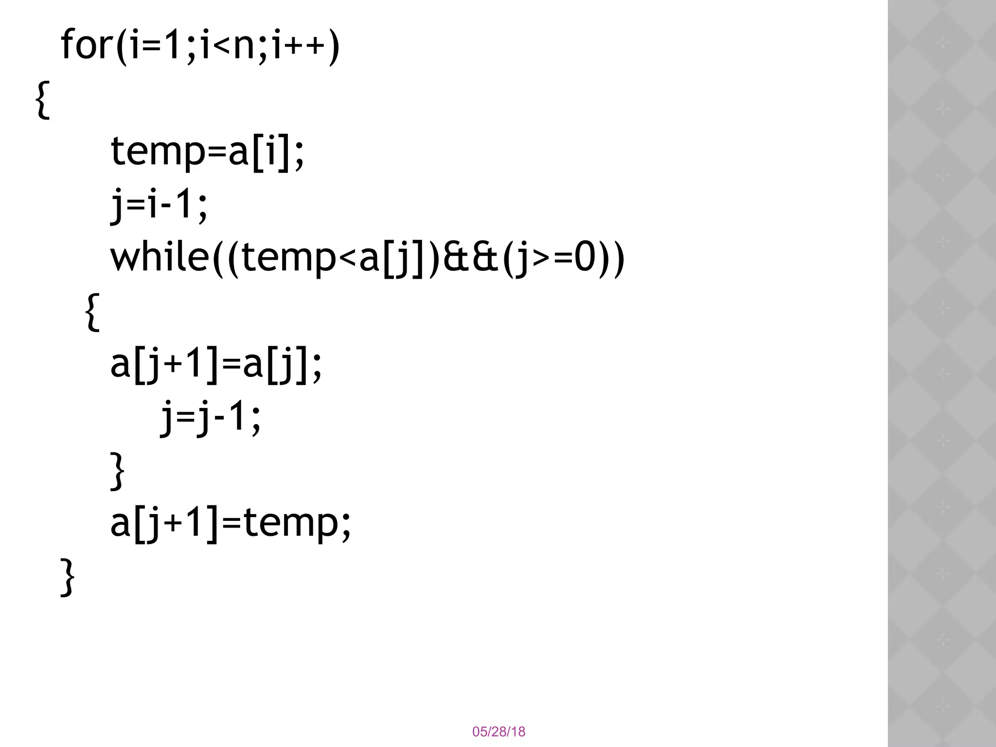05/28/18
for(i=1;i<n;i++)
{
temp=a[i];
j=i-1;
while((temp<a[j])&&(j>=0))
{
a[j+1]=a[j];
j=j-1;
}
a[j+1]=temp;
}
 