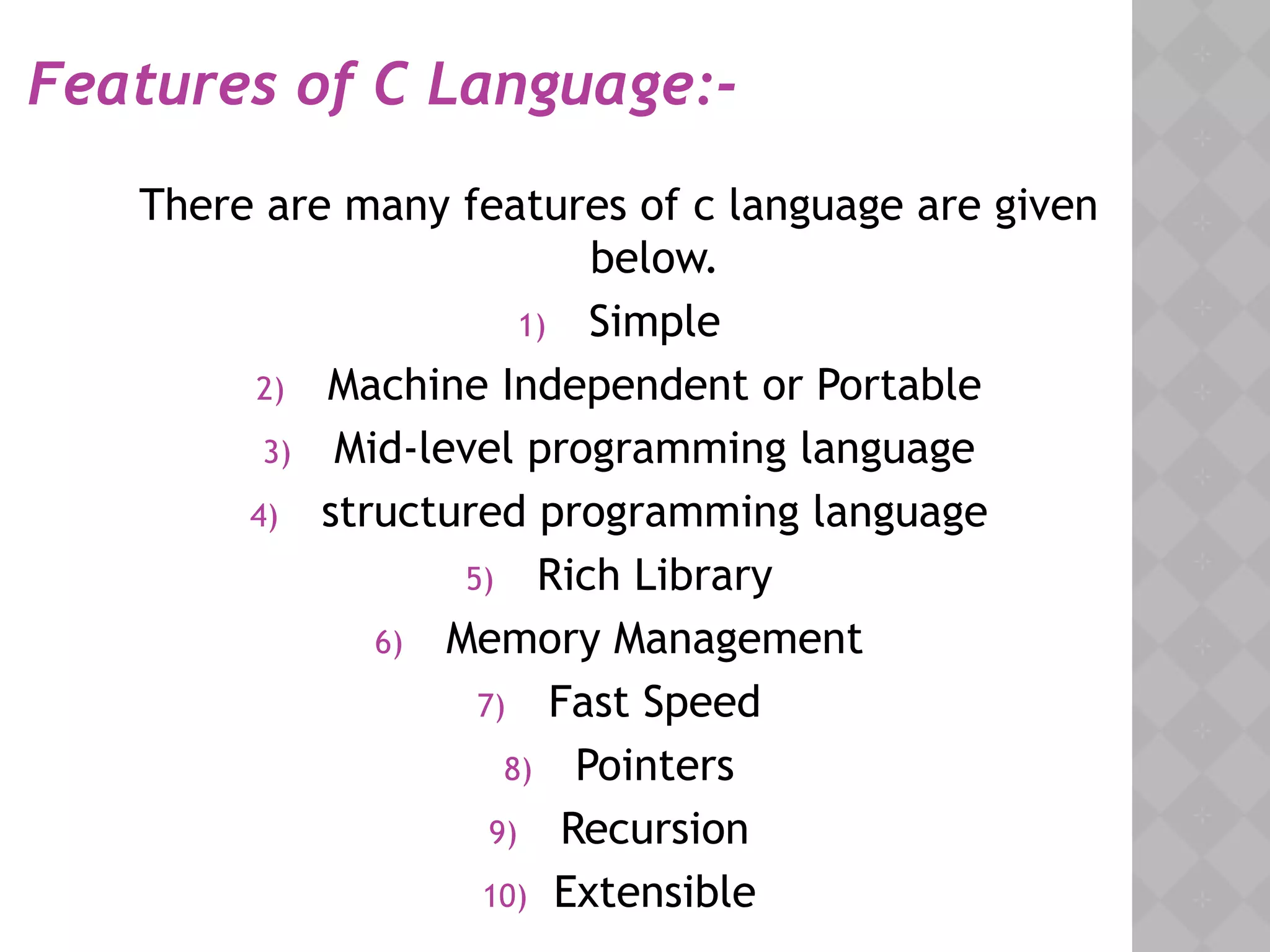 Features of C Language:-
There are many features of c language are given
below.
1) Simple
2) Machine Independent or Portable
3) Mid-level programming language
4) structured programming language
5) Rich Library
6) Memory Management
7) Fast Speed
8) Pointers
9) Recursion
10) Extensible
 