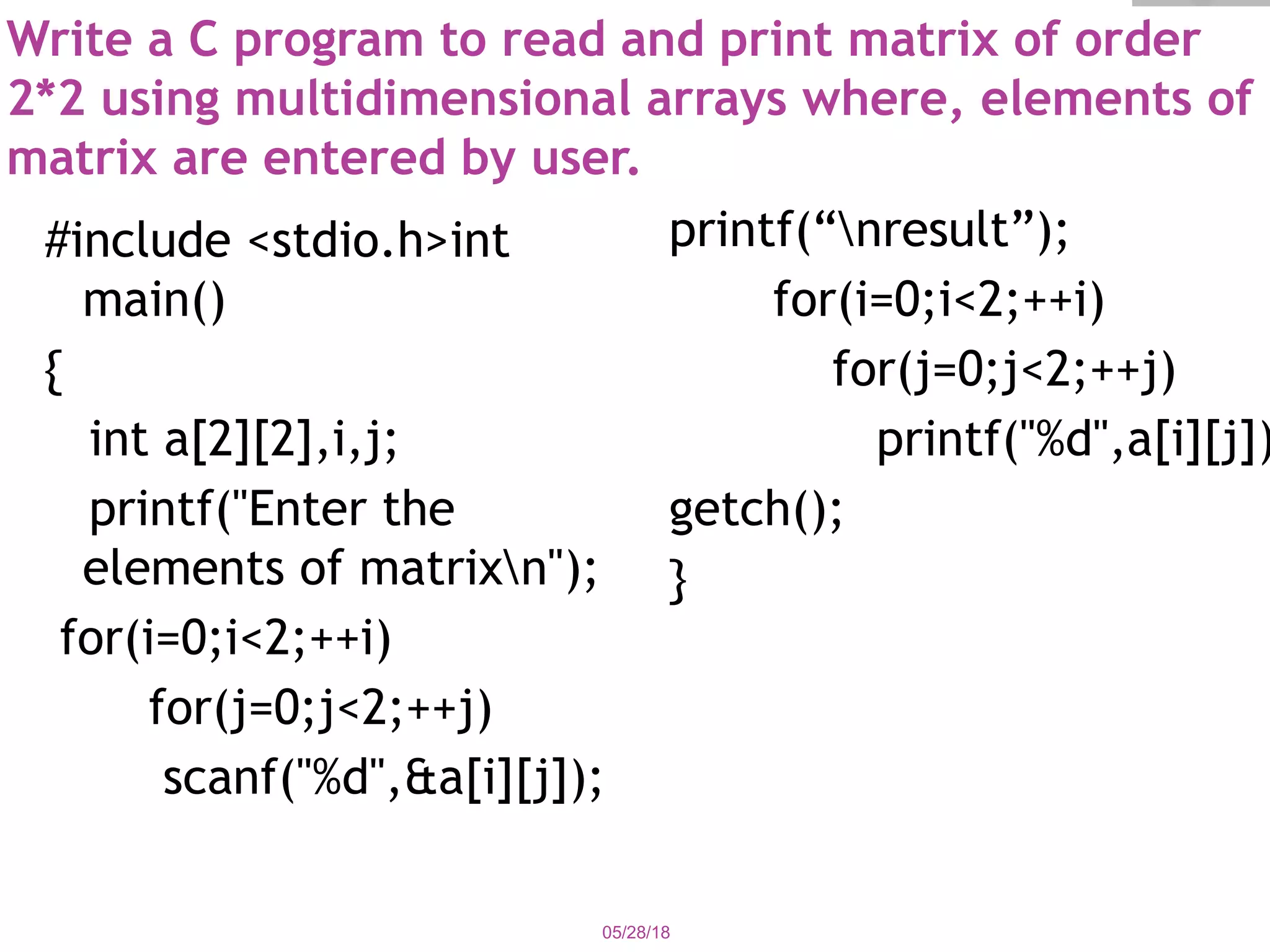 Write a C program to read and print matrix of order
2*2 using multidimensional arrays where, elements of
matrix are entered by user.
#include <stdio.h>int
main()
{  
int a[2][2],i,j;  
printf("Enter the
elements of matrixn");
for(i=0;i<2;++i)  
for(j=0;j<2;++j)  
scanf("%d",&a[i][j]);
printf(“nresult”);
for(i=0;i<2;++i)
for(j=0;j<2;++j)
printf("%d",a[i][j])
getch();
}
05/28/18
 