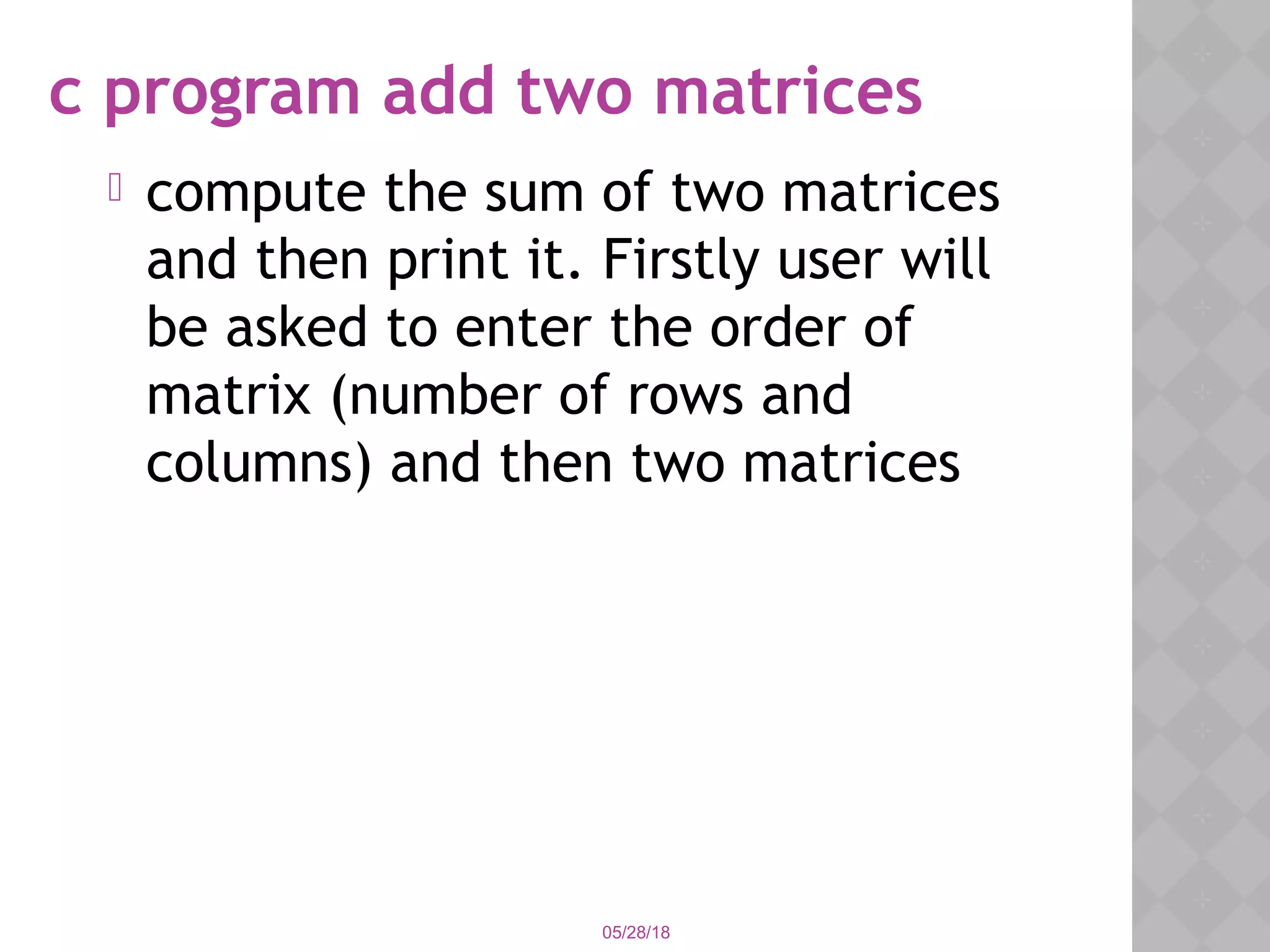 c program add two matrices
 compute the sum of two matrices
and then print it. Firstly user will
be asked to enter the order of
matrix (number of rows and
columns) and then two matrices
05/28/18
 