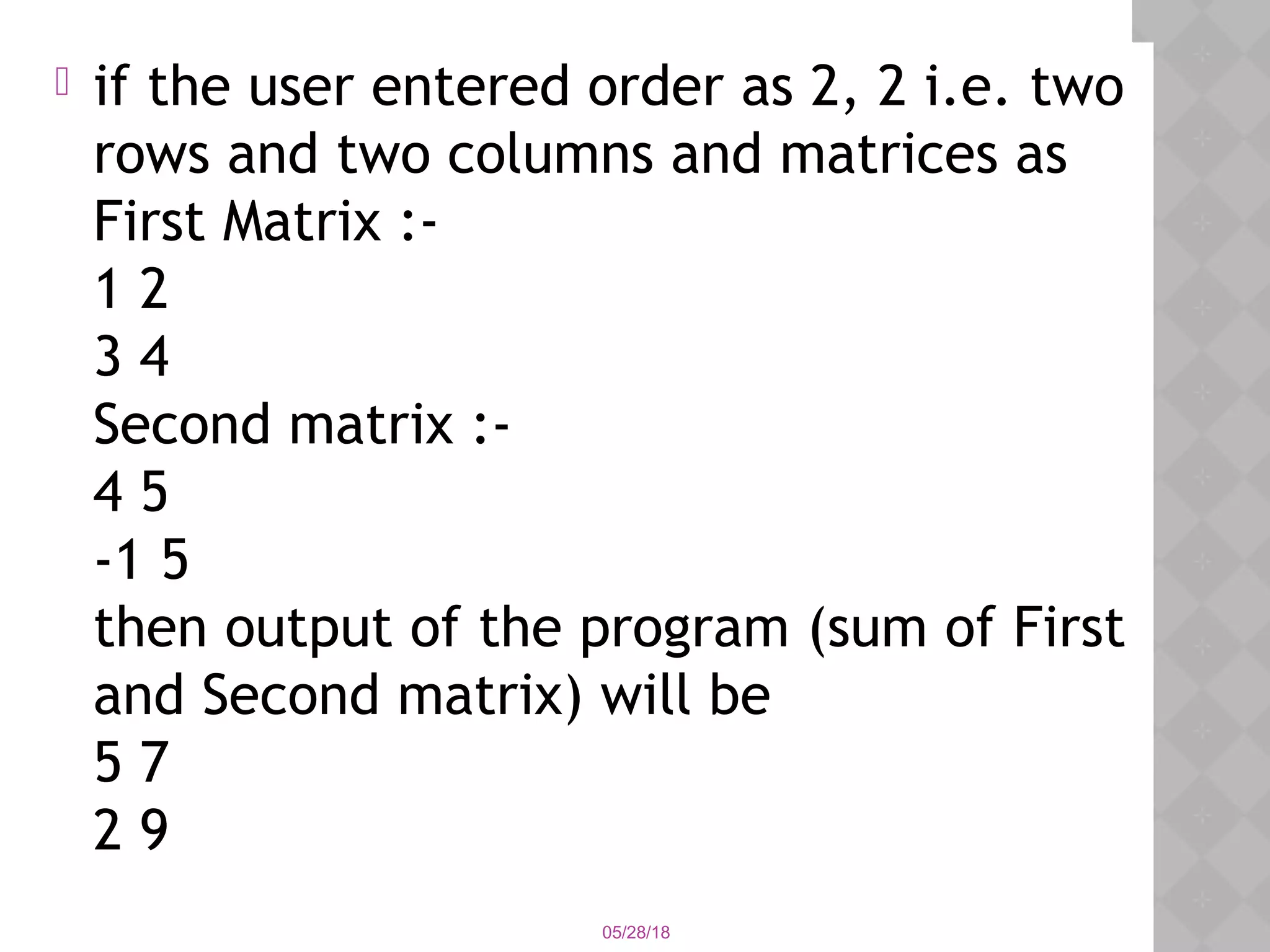  if the user entered order as 2, 2 i.e. two
rows and two columns and matrices as
First Matrix :-
1 2
3 4
Second matrix :-
4 5
-1 5
then output of the program (sum of First
and Second matrix) will be
5 7
2 9
05/28/18
 