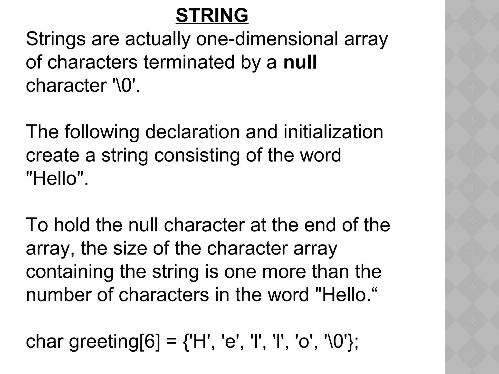STRING
Strings are actually one-dimensional array
of characters terminated by a null
character '0'.
The following declaration and initialization
create a string consisting of the word
"Hello".
To hold the null character at the end of the
array, the size of the character array
containing the string is one more than the
number of characters in the word "Hello.“
char greeting[6] = {'H', 'e', 'l', 'l', 'o', '0'};
 