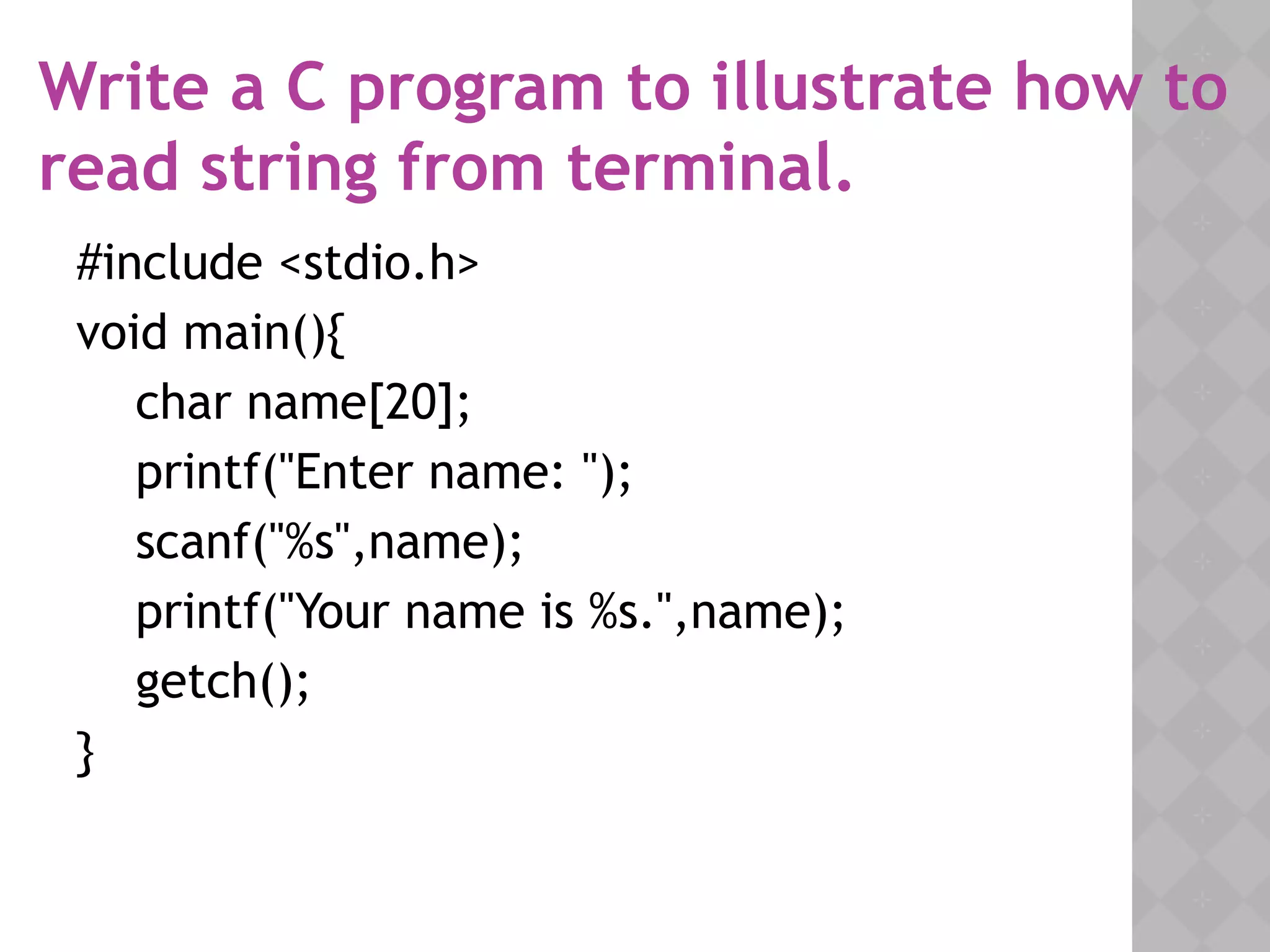 Write a C program to illustrate how to
read string from terminal.
#include <stdio.h>
void main(){
char name[20];
printf("Enter name: ");
scanf("%s",name);
printf("Your name is %s.",name);
getch();
}
 