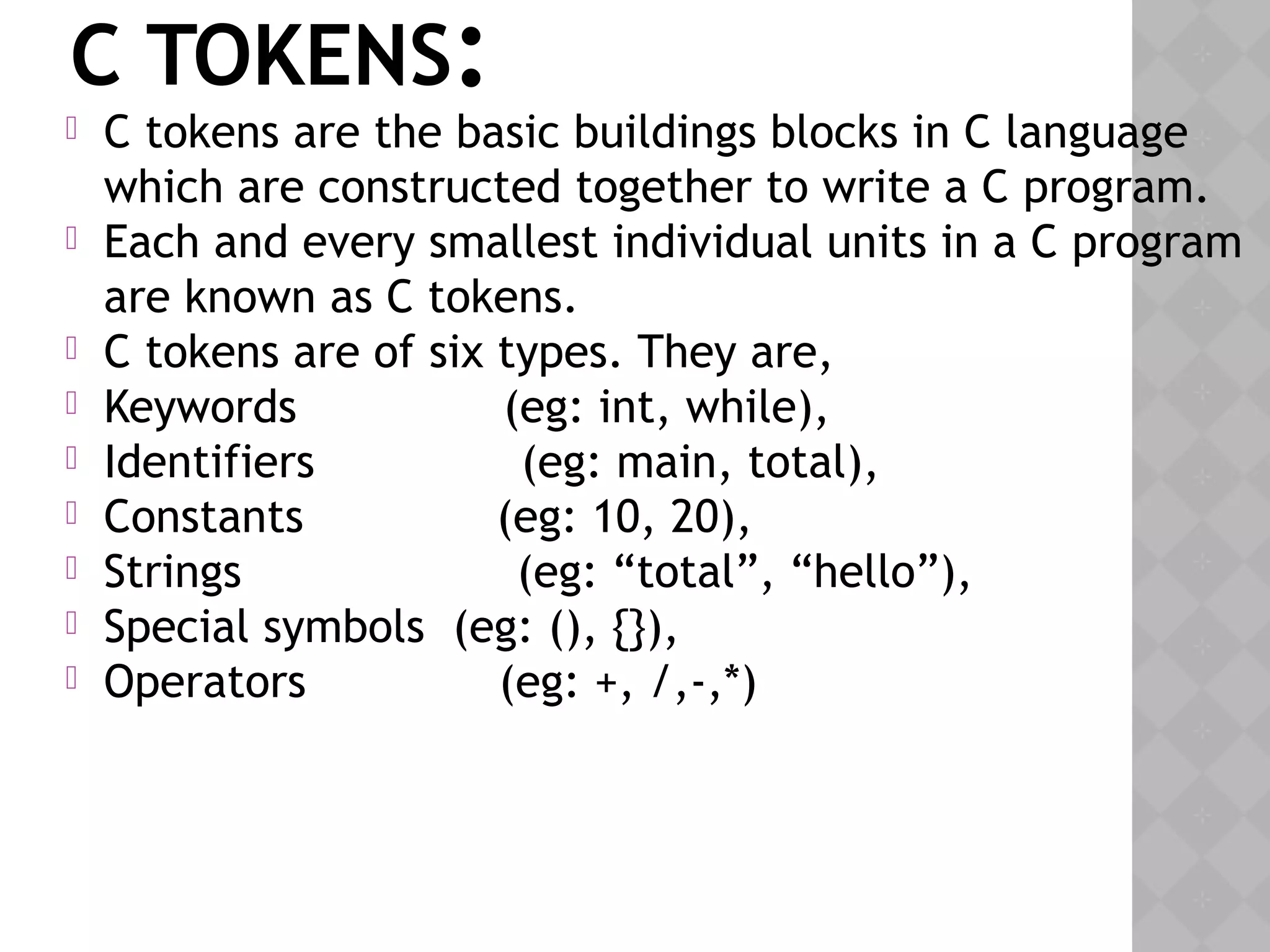 C TOKENS:
 C tokens are the basic buildings blocks in C language
which are constructed together to write a C program.
 Each and every smallest individual units in a C program
are known as C tokens.
 C tokens are of six types. They are,
 Keywords               (eg: int, while),
 Identifiers               (eg: main, total),
 Constants              (eg: 10, 20),
 Strings                    (eg: “total”, “hello”),
 Special symbols  (eg: (), {}),
 Operators              (eg: +, /,-,*)
 