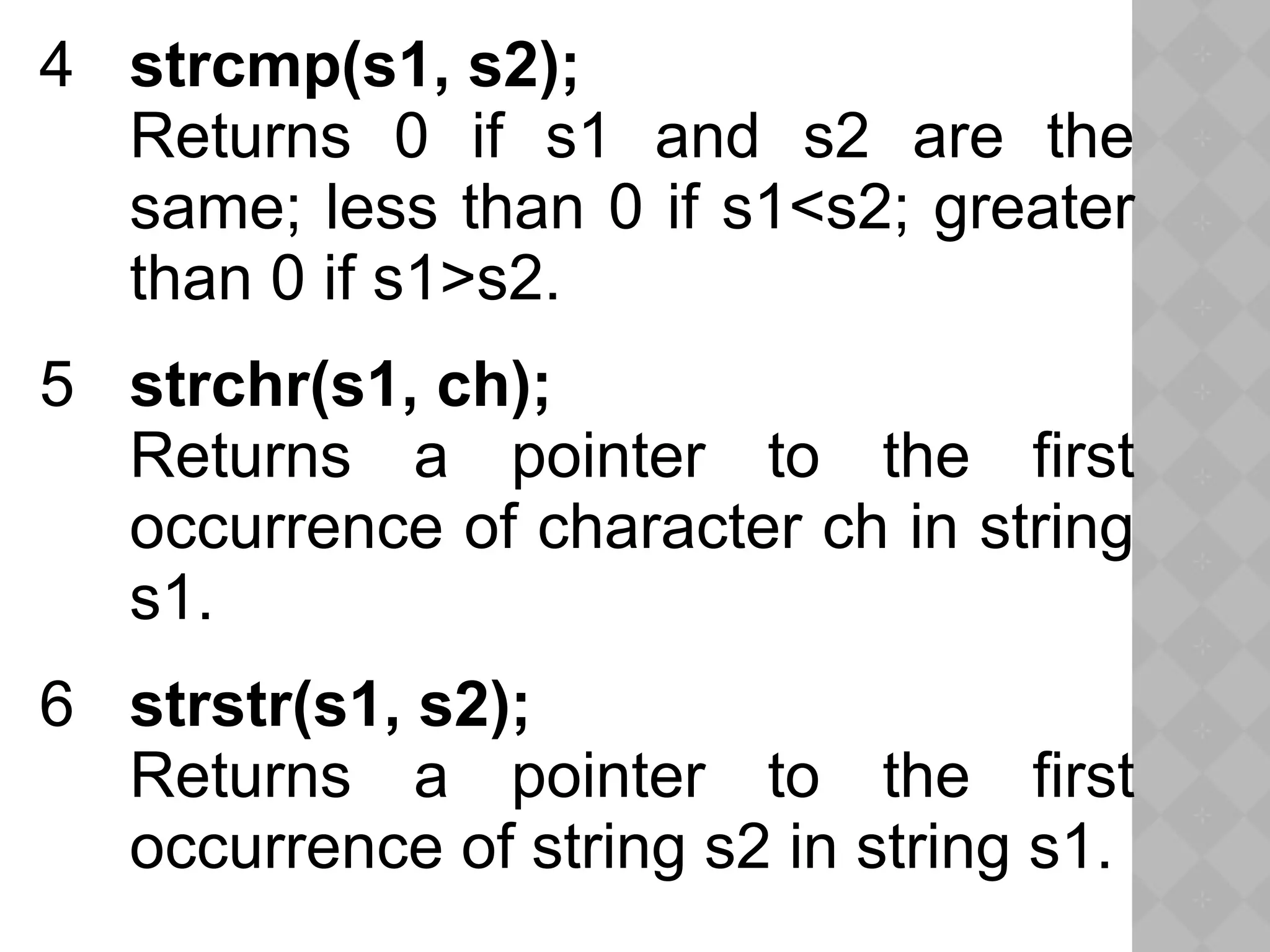 4 strcmp(s1, s2);
Returns 0 if s1 and s2 are the
same; less than 0 if s1<s2; greater
than 0 if s1>s2.
5 strchr(s1, ch);
Returns a pointer to the first
occurrence of character ch in string
s1.
6 strstr(s1, s2);
Returns a pointer to the first
occurrence of string s2 in string s1.
 