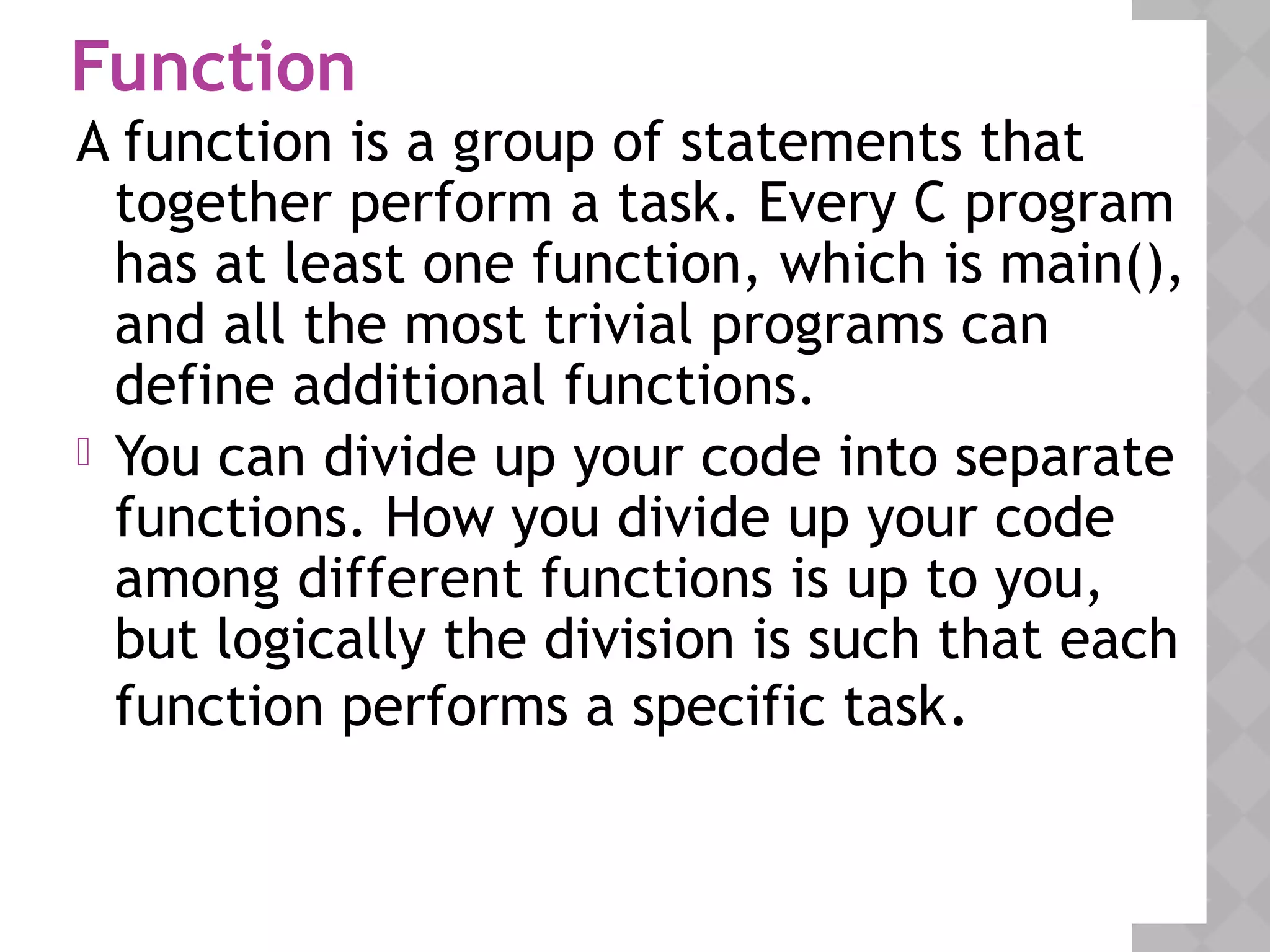 Function
A function is a group of statements that
together perform a task. Every C program
has at least one function, which is main(),
and all the most trivial programs can
define additional functions.
 You can divide up your code into separate
functions. How you divide up your code
among different functions is up to you,
but logically the division is such that each
function performs a specific task.
 